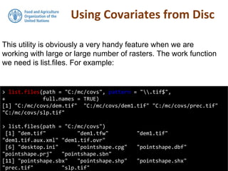 Using Covariates from Disc
> list.files(path = "C:/mc/covs", pattern = ".tif$",
+ full.names = TRUE)
[1] "C:/mc/covs/dem.tif" "C:/mc/covs/dem1.tif" "C:/mc/covs/prec.tif"
"C:/mc/covs/slp.tif"
> list.files(path = "C:/mc/covs")
[1] "dem.tif" "dem1.tfw" "dem1.tif"
"dem1.tif.aux.xml" "dem1.tif.ovr"
[6] "desktop.ini" "pointshape.cpg" "pointshape.dbf"
"pointshape.prj" "pointshape.sbn"
[11] "pointshape.sbx" "pointshape.shp" "pointshape.shx"
"prec.tif" "slp.tif"
This utility is obviously a very handy feature when we are
working with large or large number of rasters. The work function
we need is list.files. For example:
 