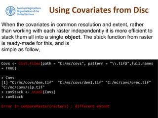 Using Covariates from Disc
Covs <- list.files(path = "C:/mc/covs", pattern = ".tif$",full.names
= TRUE)
> Covs
[1] "C:/mc/covs/dem.tif" "C:/mc/covs/dem1.tif" "C:/mc/covs/prec.tif"
"C:/mc/covs/slp.tif"
> covStack <- stack(Covs)
> covStack
Error in compareRaster(rasters) : different extent
When the covariates in common resolution and extent, rather
than working with each raster independently it is more efficient to
stack them all into a single object. The stack function from raster
is ready-made for this, and is
simple as follow,
 