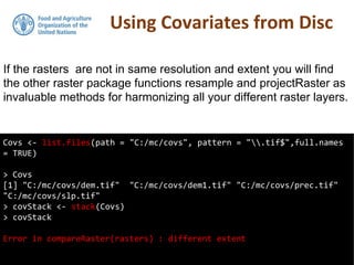 Using Covariates from Disc
Covs <- list.files(path = "C:/mc/covs", pattern = ".tif$",full.names
= TRUE)
> Covs
[1] "C:/mc/covs/dem.tif" "C:/mc/covs/dem1.tif" "C:/mc/covs/prec.tif"
"C:/mc/covs/slp.tif"
> covStack <- stack(Covs)
> covStack
Error in compareRaster(rasters) : different extent
If the rasters are not in same resolution and extent you will find
the other raster package functions resample and projectRaster as
invaluable methods for harmonizing all your different raster layers.
 