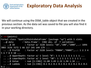Exploratory Data Analysis
We will continue using the DSM_table object that we created in the
previous section. As the data set was saved to file you will also find it
in your working directory.
> str(points)
Formal class 'SpatialPointsDataFrame' [package "sp"] with 5 slots
..@ data :'data.frame': 3302 obs. of 7 variables:
.. ..$ ID : Factor w/ 3228 levels "10","100","1000",..: 1896
3083 3136 3172 1 66 117 141 144 179 ...
.. ..$ ProfID : Factor w/ 3228 levels "P0004","P0007",..: 1 2 3 4
5 6 7 8 9 10 ...
.. ..$ UpperDepth: Factor w/ 1 level "0": 1 1 1 1 1 1 1 1 1 1 ...
.. ..$ LowerDepth: Factor w/ 1 level "30": 1 1 1 1 1 1 1 1 1 1 ...
.. ..$ Value : num [1:3302] 11.88 3.49 2.32 1.94 1.34 ...
.. ..$ Lambda : num [1:3302] 0.1 0.1 0.1 0.1 0.1 0.1 0.1 0.1 0.1
0.1 ...
 
