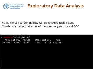 Exploratory Data Analysis
Hereafter soil carbon density will be referred to as Value.
Now lets firstly look at some of the summary statistics of SOC
> summary(points$Value)
Min. 1st Qu. Median Mean 3rd Qu. Max.
0.000 1.005 1.492 1.911 2.244 50.330
 