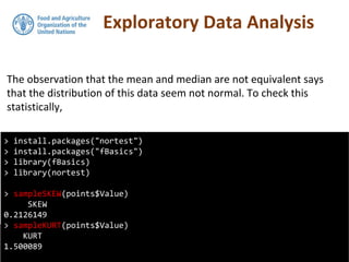 Exploratory Data Analysis
The observation that the mean and median are not equivalent says
that the distribution of this data seem not normal. To check this
statistically,
> install.packages("nortest")
> install.packages("fBasics")
> library(fBasics)
> library(nortest)
> sampleSKEW(points$Value)
SKEW
0.2126149
> sampleKURT(points$Value)
KURT
1.500089
 