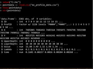 > setwd("C:/mc")
> pointdata <- read.csv("mc_profile_data.csv")
> View(pointdata)
> str(pointdata)
'data.frame': 3302 obs. of 9 variables:
$ ID : int 4 7 8 9 10 11 12 13 14 15 ...
$ ProfID : Factor w/ 3228 levels "P0004","P0007",..: 1 2 3 4 5 6 7
8 9 10 ...
$ X : int 7485085 7486492 7485564 7495075 7494798 7492500
7493700 7490922 7489842 7490414 ...
$ Y : int 4653725 4653203 4656242 4652933 4651945 4651760
4652388 4651714 4653025 4650948 ...
$ UpperDepth: int 0 0 0 0 0 0 0 0 0 0 ...
$ LowerDepth: int 30 30 30 30 30 30 30 30 30 30 ...
$ Value : num 11.88 3.49 2.32 1.94 1.34 ...
$ Lambda : num 0.1 0.1 0.1 0.1 0.1 0.1 0.1 0.1 0.1 0.1 ...
$ tsme : num 0.1601 0.00257 0.0026 0.00284 0.00268 ...
 