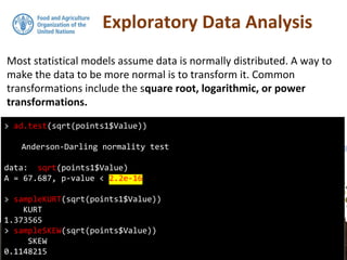 Exploratory Data Analysis
Most statistical models assume data is normally distributed. A way to
make the data to be more normal is to transform it. Common
transformations include the square root, logarithmic, or power
transformations.
> ad.test(sqrt(points1$Value))
Anderson-Darling normality test
data: sqrt(points1$Value)
A = 67.687, p-value < 2.2e-16
> sampleKURT(sqrt(points1$Value))
KURT
1.373565
> sampleSKEW(sqrt(points$Value))
SKEW
0.1148215
 