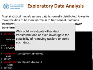 Exploratory Data Analysis
Most statistical models assume data is normally distributed. A way to
make the data to be more normal is to transform it. Common
transformations include the square root, logarithmic, or power
transformations.
> ad.test(sqrt(points1$Value))
Anderson-Darling normality test
data: sqrt(points1$Value)
A = 67.687, p-value < 2.2e-16
> sampleKURT(sqrt(points1$Value))
KURT
1.373565
> sampleSKEW(sqrt(points$Value))
SKEW
0.1148215
We could investigate other data
transformations or even investigate the
possibility of removing outliers or some
such data..
 