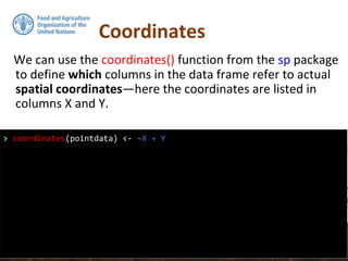 Coordinates
We can use the coordinates() function from the sp package
to define which columns in the data frame refer to actual
spatial coordinates—here the coordinates are listed in
columns X and Y.
> coordinates(pointdata) <- ~X + Y
 