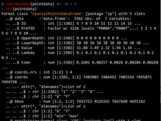 Coordinates
> coordinates(pointdata) <- ~X + Y
> str(pointdata)
Formal class 'SpatialPointsDataFrame' [package "sp"] with 5 slots
..@ data :'data.frame': 3302 obs. of 7 variables:
.. ..$ ID : int [1:3302] 4 7 8 9 10 11 12 13 14 15 ...
.. ..$ ProfID : Factor w/ 3228 levels "P0004","P0007",..: 1 2 3 4
5 6 7 8 9 10 ...
.. ..$ UpperDepth: int [1:3302] 0 0 0 0 0 0 0 0 0 0 ...
.. ..$ LowerDepth: int [1:3302] 30 30 30 30 30 30 30 30 30 30 ...
.. ..$ Value : num [1:3302] 11.88 3.49 2.32 1.94 1.34 ...
.. ..$ Lambda : num [1:3302] 0.1 0.1 0.1 0.1 0.1 0.1 0.1 0.1 0.1
0.1 ...
.. ..$ tsme : num [1:3302] 0.1601 0.00257 0.0026 0.00284 0.00268
...
..@ coords.nrs : int [1:2] 3 4
..@ coords : num [1:3302, 1:2] 7485085 7486492 7485564 7495075
7494798 ...
.. ..- attr(*, "dimnames")=List of 2
.. .. ..$ : chr [1:3302] "1" "2" "3" "4" ...
.. .. ..$ : chr [1:2] "X" "Y"
..@ bbox : num [1:2, 1:2] 7455723 4526565 7667660 4691342
.. ..- attr(*, "dimnames")=List of 2
.. .. ..$ : chr [1:2] "X" "Y"
.. .. ..$ : chr [1:2] "min" "max"
 