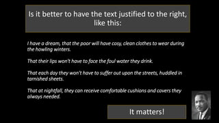 I have a dream, that the poor will have cosy, clean clothes to wear during
the howling winters.
That their lips won't have to face the foul water they drink.
That each day they won't have to suffer out upon the streets, huddled in
tarnished sheets.
That at nightfall, they can receive comfortable cushions and covers they
always needed.
Is it better to have the text justified to the right,
like this:
It matters!
 