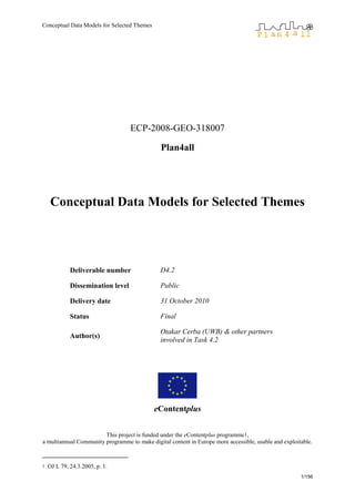 Conceptual Data Models for Selected Themes
1/156
ECP-2008-GEO-318007
Plan4all
Conceptual Data Models for Selected Themes
Deliverable number D4.2
Dissemination level Public
Delivery date 31 October 2010
Status Final
Author(s)
Otakar Cerba (UWB) & other partners
involved in Task 4.2
eContentplus
This project is funded under the eContentplus programme1,
a multiannual Community programme to make digital content in Europe more accessible, usable and exploitable.
1 OJ L 79, 24.3.2005, p. 1.
 