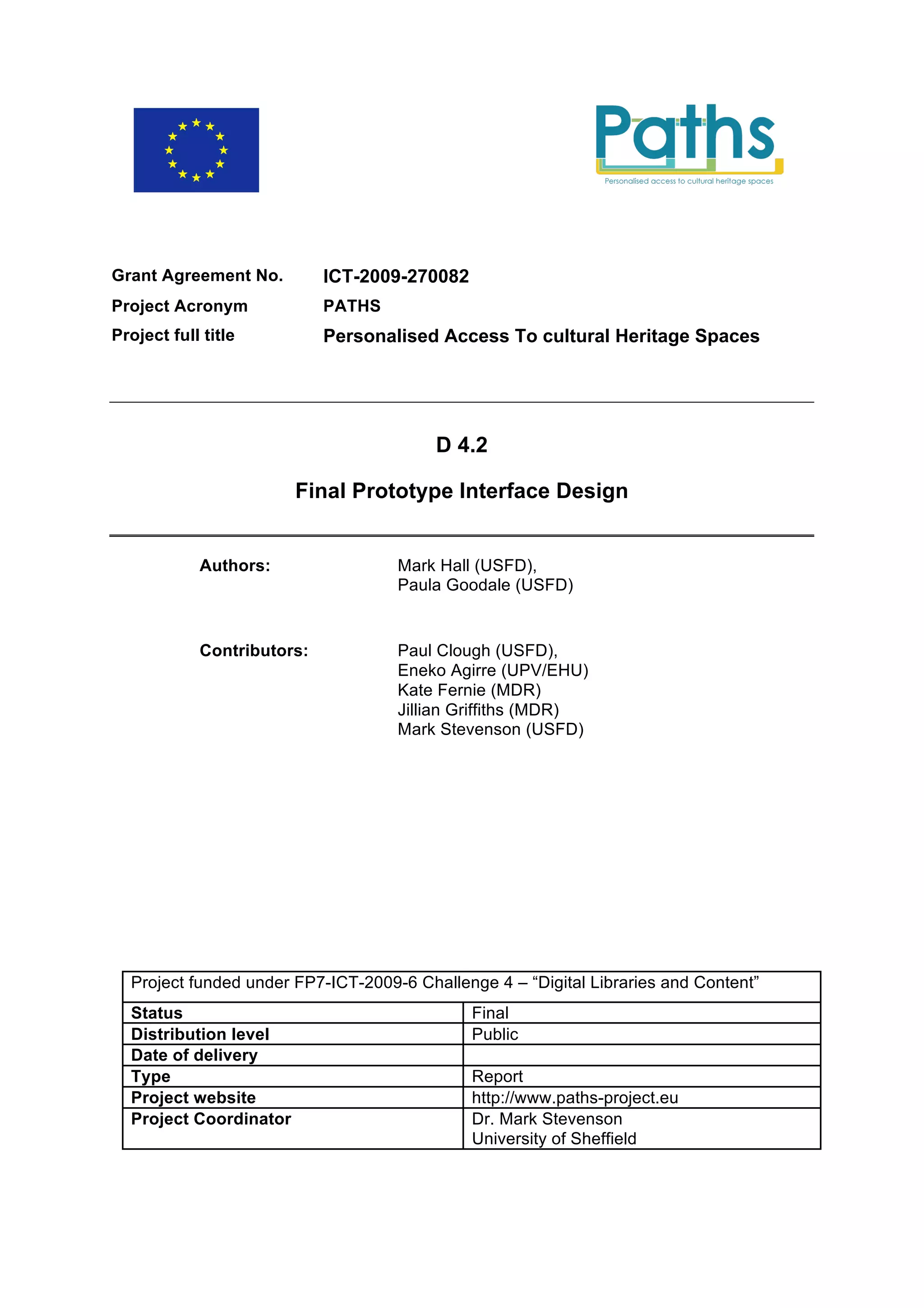 Grant Agreement No.         ICT-2009-270082
Project Acronym             PATHS
Project full title          Personalised Access To cultural Heritage Spaces




                                         D 4.2

                        Final Prototype Interface Design


            Authors:                Mark Hall (USFD),
                                    Paula Goodale (USFD)


            Contributors:           Paul Clough (USFD),
                                    Eneko Agirre (UPV/EHU)
                                    Kate Fernie (MDR)
                                    Jillian Griffiths (MDR)
                                    Mark Stevenson (USFD)




  Project funded under FP7-ICT-2009-6 Challenge 4 – “Digital Libraries and Content”
  Status                                      Final
  Distribution level                          Public
  Date of delivery
  Type                                        Report
  Project website                             http://www.paths-project.eu
  Project Coordinator                         Dr. Mark Stevenson
                                              University of Sheffield
 
