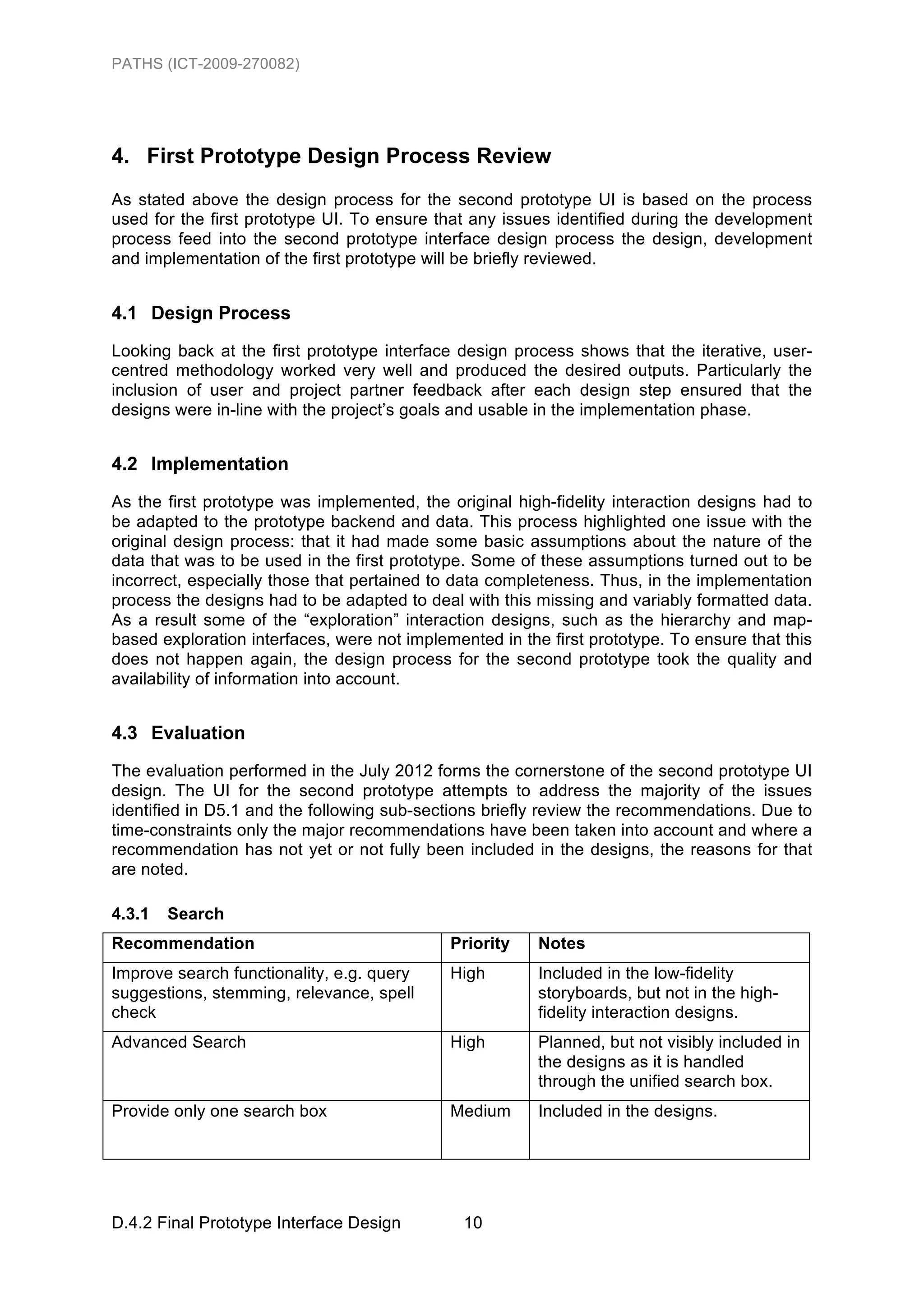 PATHS (ICT-2009-270082)




4. First Prototype Design Process Review
As stated above the design process for the second prototype UI is based on the process
used for the first prototype UI. To ensure that any issues identified during the development
process feed into the second prototype interface design process the design, development
and implementation of the first prototype will be briefly reviewed.


4.1 Design Process
Looking back at the first prototype interface design process shows that the iterative, user-
centred methodology worked very well and produced the desired outputs. Particularly the
inclusion of user and project partner feedback after each design step ensured that the
designs were in-line with the project’s goals and usable in the implementation phase.


4.2 Implementation
As the first prototype was implemented, the original high-fidelity interaction designs had to
be adapted to the prototype backend and data. This process highlighted one issue with the
original design process: that it had made some basic assumptions about the nature of the
data that was to be used in the first prototype. Some of these assumptions turned out to be
incorrect, especially those that pertained to data completeness. Thus, in the implementation
process the designs had to be adapted to deal with this missing and variably formatted data.
As a result some of the “exploration” interaction designs, such as the hierarchy and map-
based exploration interfaces, were not implemented in the first prototype. To ensure that this
does not happen again, the design process for the second prototype took the quality and
availability of information into account.


4.3 Evaluation
The evaluation performed in the July 2012 forms the cornerstone of the second prototype UI
design. The UI for the second prototype attempts to address the majority of the issues
identified in D5.1 and the following sub-sections briefly review the recommendations. Due to
time-constraints only the major recommendations have been taken into account and where a
recommendation has not yet or not fully been included in the designs, the reasons for that
are noted.

4.3.1   Search
Recommendation                               Priority    Notes
Improve search functionality, e.g. query     High        Included in the low-fidelity
suggestions, stemming, relevance, spell                  storyboards, but not in the high-
check                                                    fidelity interaction designs.
Advanced Search                              High        Planned, but not visibly included in
                                                         the designs as it is handled
                                                         through the unified search box.
Provide only one search box                  Medium      Included in the designs.




D.4.2 Final Prototype Interface Design         10
 