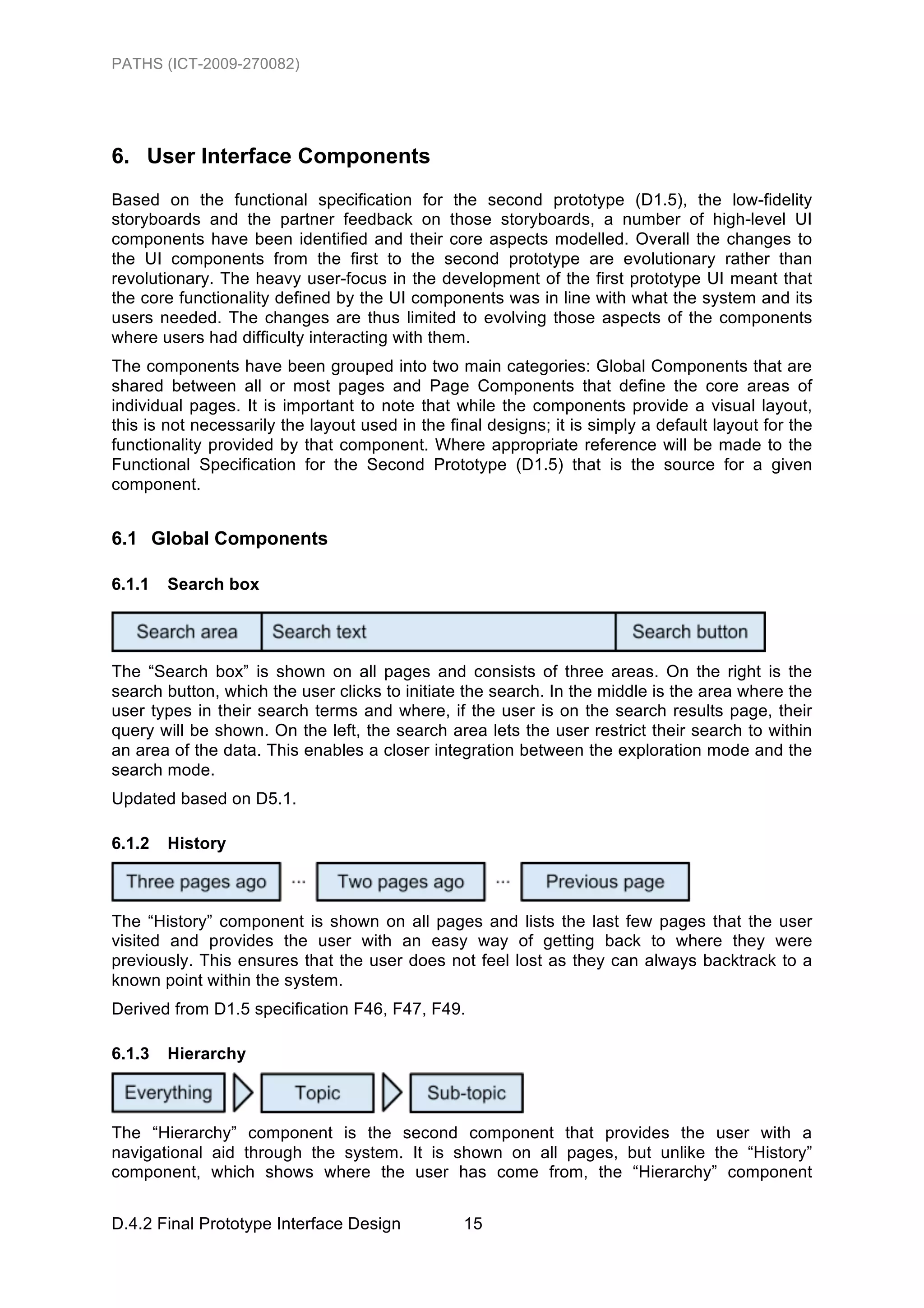 PATHS (ICT-2009-270082)




6. User Interface Components
Based on the functional specification for the second prototype (D1.5), the low-fidelity
storyboards and the partner feedback on those storyboards, a number of high-level UI
components have been identified and their core aspects modelled. Overall the changes to
the UI components from the first to the second prototype are evolutionary rather than
revolutionary. The heavy user-focus in the development of the first prototype UI meant that
the core functionality defined by the UI components was in line with what the system and its
users needed. The changes are thus limited to evolving those aspects of the components
where users had difficulty interacting with them.
The components have been grouped into two main categories: Global Components that are
shared between all or most pages and Page Components that define the core areas of
individual pages. It is important to note that while the components provide a visual layout,
this is not necessarily the layout used in the final designs; it is simply a default layout for the
functionality provided by that component. Where appropriate reference will be made to the
Functional Specification for the Second Prototype (D1.5) that is the source for a given
component.


6.1 Global Components

6.1.1   Search box




The “Search box” is shown on all pages and consists of three areas. On the right is the
search button, which the user clicks to initiate the search. In the middle is the area where the
user types in their search terms and where, if the user is on the search results page, their
query will be shown. On the left, the search area lets the user restrict their search to within
an area of the data. This enables a closer integration between the exploration mode and the
search mode.
Updated based on D5.1.

6.1.2   History



The “History” component is shown on all pages and lists the last few pages that the user
visited and provides the user with an easy way of getting back to where they were
previously. This ensures that the user does not feel lost as they can always backtrack to a
known point within the system.
Derived from D1.5 specification F46, F47, F49.

6.1.3   Hierarchy



The “Hierarchy” component is the second component that provides the user with a
navigational aid through the system. It is shown on all pages, but unlike the “History”
component, which shows where the user has come from, the “Hierarchy” component


D.4.2 Final Prototype Interface Design           15
 