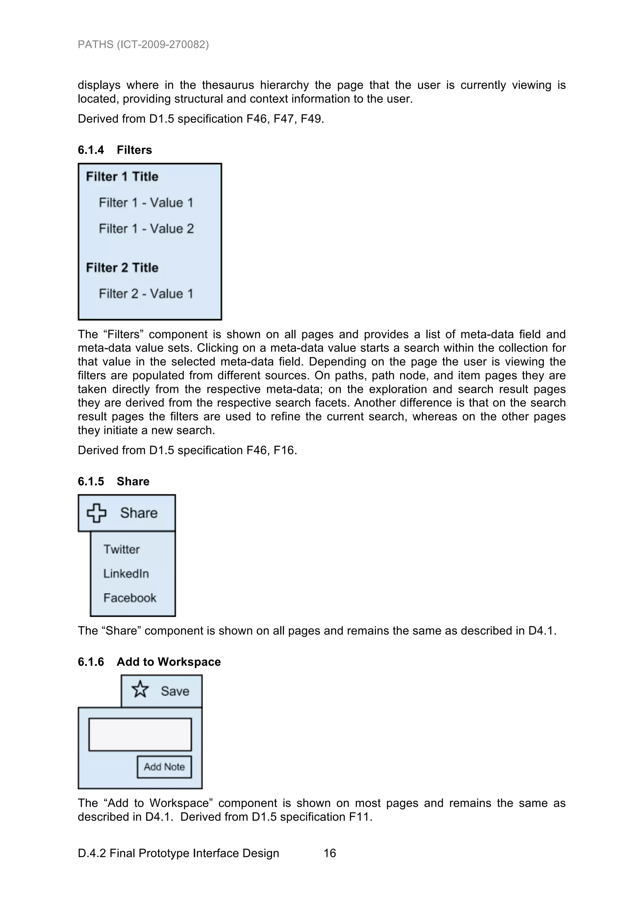 PATHS (ICT-2009-270082)


displays where in the thesaurus hierarchy the page that the user is currently viewing is
located, providing structural and context information to the user.
Derived from D1.5 specification F46, F47, F49.

6.1.4   Filters




The “Filters” component is shown on all pages and provides a list of meta-data field and
meta-data value sets. Clicking on a meta-data value starts a search within the collection for
that value in the selected meta-data field. Depending on the page the user is viewing the
filters are populated from different sources. On paths, path node, and item pages they are
taken directly from the respective meta-data; on the exploration and search result pages
they are derived from the respective search facets. Another difference is that on the search
result pages the filters are used to refine the current search, whereas on the other pages
they initiate a new search.
Derived from D1.5 specification F46, F16.

6.1.5   Share




The “Share” component is shown on all pages and remains the same as described in D4.1.

6.1.6   Add to Workspace




The “Add to Workspace” component is shown on most pages and remains the same as
described in D4.1. Derived from D1.5 specification F11.


D.4.2 Final Prototype Interface Design        16
 