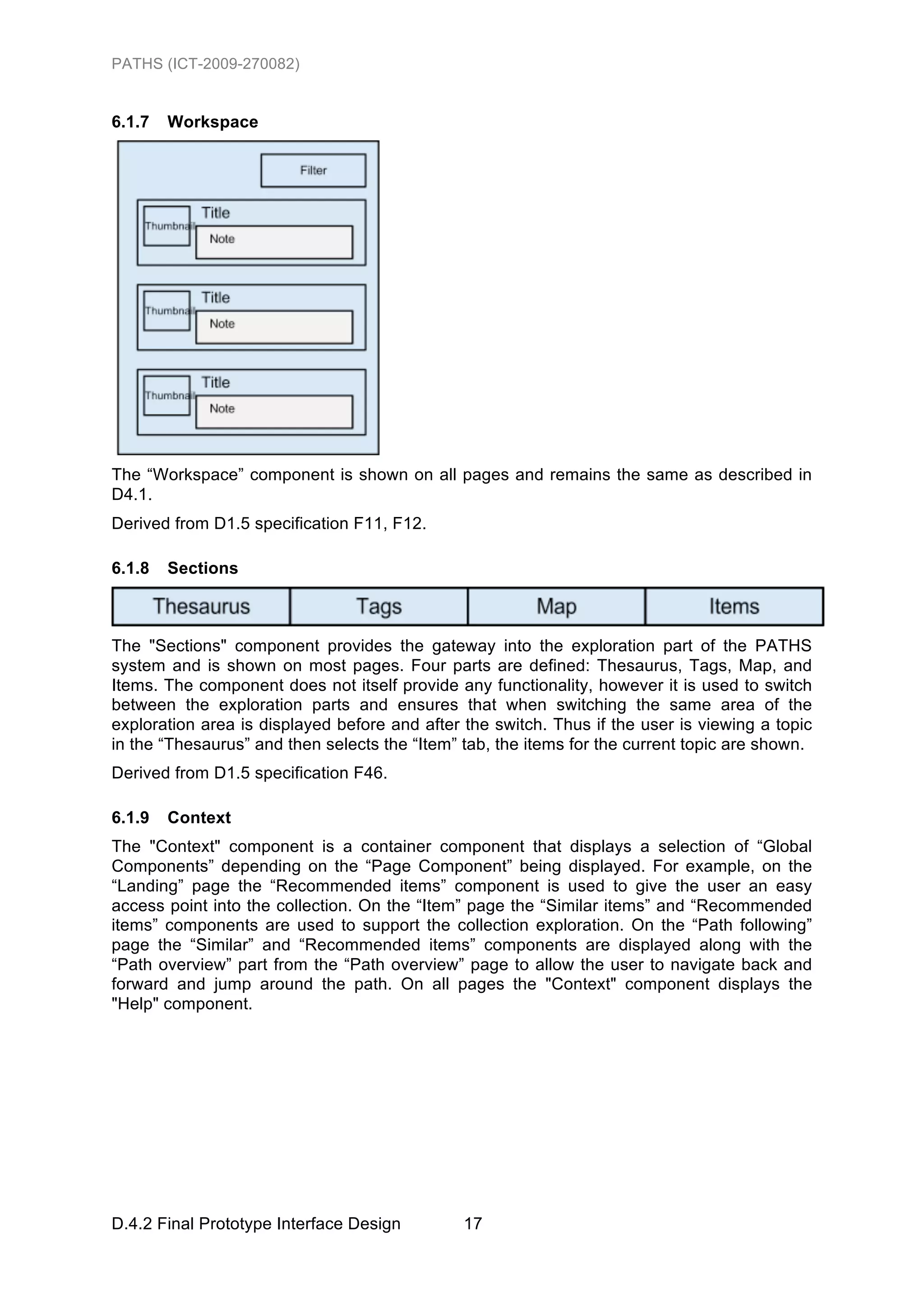 PATHS (ICT-2009-270082)


6.1.7   Workspace




The “Workspace” component is shown on all pages and remains the same as described in
D4.1.
Derived from D1.5 specification F11, F12.

6.1.8   Sections



The "Sections" component provides the gateway into the exploration part of the PATHS
system and is shown on most pages. Four parts are defined: Thesaurus, Tags, Map, and
Items. The component does not itself provide any functionality, however it is used to switch
between the exploration parts and ensures that when switching the same area of the
exploration area is displayed before and after the switch. Thus if the user is viewing a topic
in the “Thesaurus” and then selects the “Item” tab, the items for the current topic are shown.
Derived from D1.5 specification F46.

6.1.9   Context
The "Context" component is a container component that displays a selection of “Global
Components” depending on the “Page Component” being displayed. For example, on the
“Landing” page the “Recommended items” component is used to give the user an easy
access point into the collection. On the “Item” page the “Similar items” and “Recommended
items” components are used to support the collection exploration. On the “Path following”
page the “Similar” and “Recommended items” components are displayed along with the
“Path overview” part from the “Path overview” page to allow the user to navigate back and
forward and jump around the path. On all pages the "Context" component displays the
"Help" component.




D.4.2 Final Prototype Interface Design         17
 
