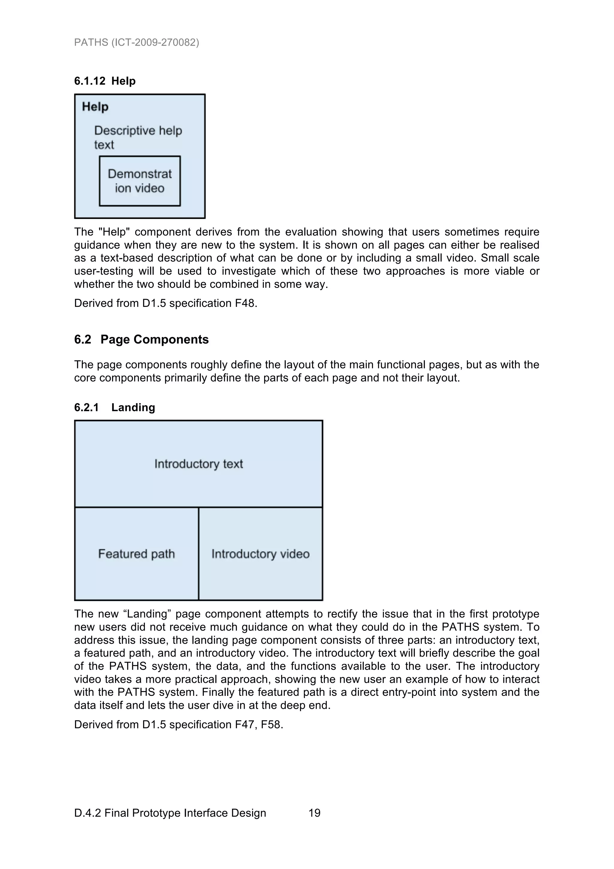 PATHS (ICT-2009-270082)


6.1.12 Help




The "Help" component derives from the evaluation showing that users sometimes require
guidance when they are new to the system. It is shown on all pages can either be realised
as a text-based description of what can be done or by including a small video. Small scale
user-testing will be used to investigate which of these two approaches is more viable or
whether the two should be combined in some way.
Derived from D1.5 specification F48.


6.2 Page Components
The page components roughly define the layout of the main functional pages, but as with the
core components primarily define the parts of each page and not their layout.

6.2.1   Landing




The new “Landing” page component attempts to rectify the issue that in the first prototype
new users did not receive much guidance on what they could do in the PATHS system. To
address this issue, the landing page component consists of three parts: an introductory text,
a featured path, and an introductory video. The introductory text will briefly describe the goal
of the PATHS system, the data, and the functions available to the user. The introductory
video takes a more practical approach, showing the new user an example of how to interact
with the PATHS system. Finally the featured path is a direct entry-point into system and the
data itself and lets the user dive in at the deep end.
Derived from D1.5 specification F47, F58.




D.4.2 Final Prototype Interface Design          19
 