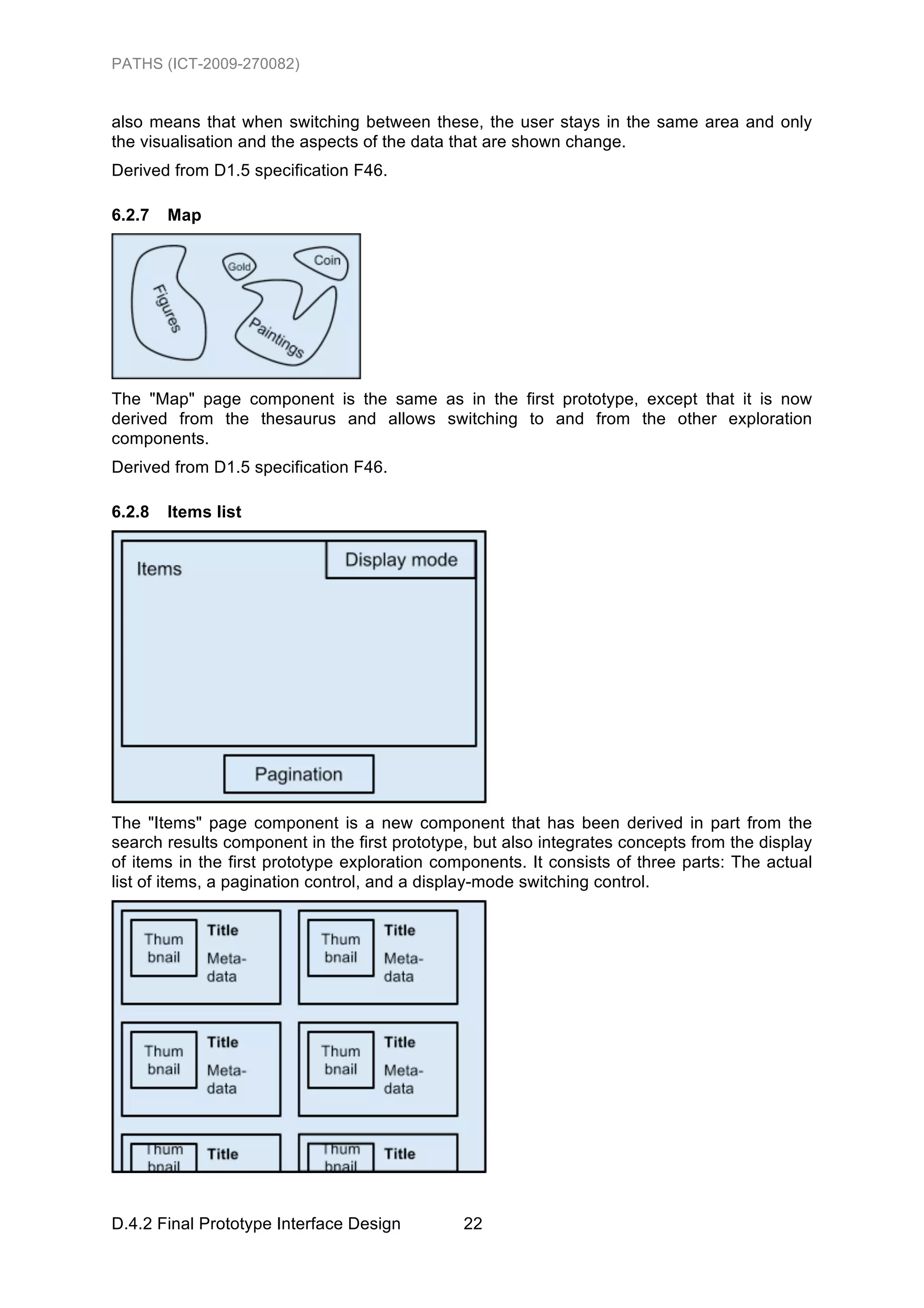 PATHS (ICT-2009-270082)


also means that when switching between these, the user stays in the same area and only
the visualisation and the aspects of the data that are shown change.
Derived from D1.5 specification F46.

6.2.7   Map




The "Map" page component is the same as in the first prototype, except that it is now
derived from the thesaurus and allows switching to and from the other exploration
components.
Derived from D1.5 specification F46.

6.2.8   Items list




The "Items" page component is a new component that has been derived in part from the
search results component in the first prototype, but also integrates concepts from the display
of items in the first prototype exploration components. It consists of three parts: The actual
list of items, a pagination control, and a display-mode switching control.




D.4.2 Final Prototype Interface Design         22
 