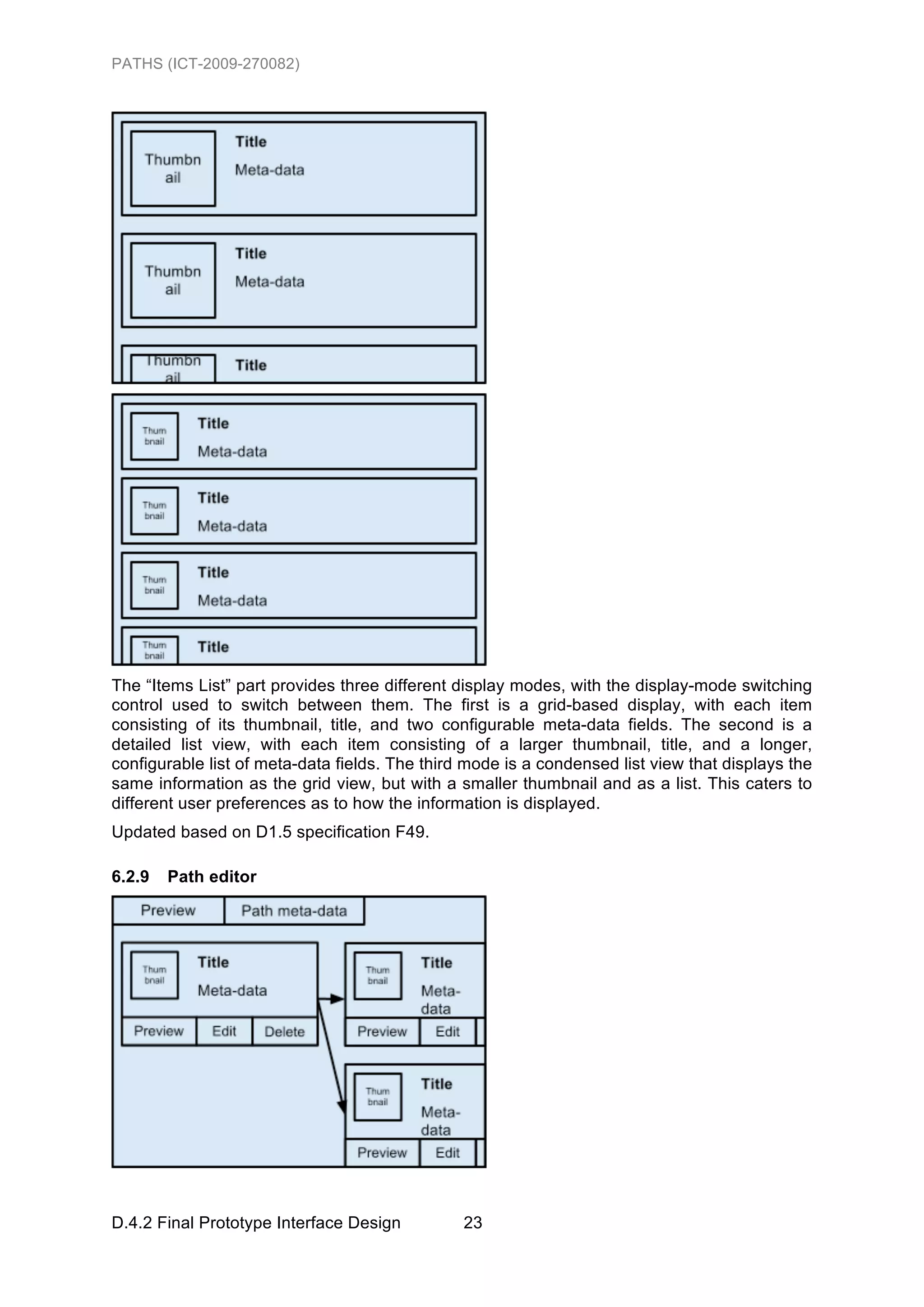PATHS (ICT-2009-270082)




The “Items List” part provides three different display modes, with the display-mode switching
control used to switch between them. The first is a grid-based display, with each item
consisting of its thumbnail, title, and two configurable meta-data fields. The second is a
detailed list view, with each item consisting of a larger thumbnail, title, and a longer,
configurable list of meta-data fields. The third mode is a condensed list view that displays the
same information as the grid view, but with a smaller thumbnail and as a list. This caters to
different user preferences as to how the information is displayed.
Updated based on D1.5 specification F49.

6.2.9   Path editor




D.4.2 Final Prototype Interface Design          23
 