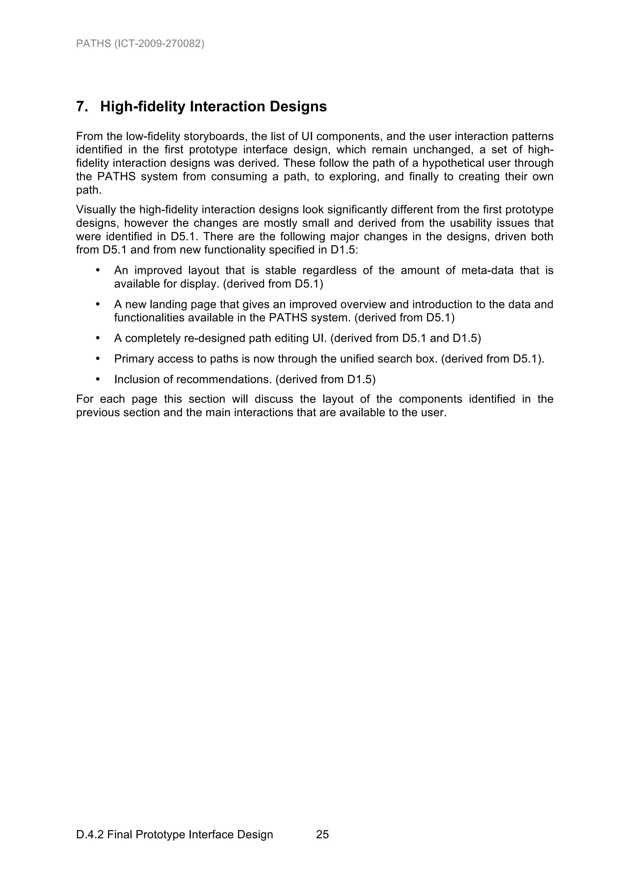 PATHS (ICT-2009-270082)




7. High-fidelity Interaction Designs
From the low-fidelity storyboards, the list of UI components, and the user interaction patterns
identified in the first prototype interface design, which remain unchanged, a set of high-
fidelity interaction designs was derived. These follow the path of a hypothetical user through
the PATHS system from consuming a path, to exploring, and finally to creating their own
path.
Visually the high-fidelity interaction designs look significantly different from the first prototype
designs, however the changes are mostly small and derived from the usability issues that
were identified in D5.1. There are the following major changes in the designs, driven both
from D5.1 and from new functionality specified in D1.5:
   •   An improved layout that is stable regardless of the amount of meta-data that is
       available for display. (derived from D5.1)
   •   A new landing page that gives an improved overview and introduction to the data and
       functionalities available in the PATHS system. (derived from D5.1)
   •   A completely re-designed path editing UI. (derived from D5.1 and D1.5)
   •   Primary access to paths is now through the unified search box. (derived from D5.1).
   •   Inclusion of recommendations. (derived from D1.5)
For each page this section will discuss the layout of the components identified in the
previous section and the main interactions that are available to the user.




D.4.2 Final Prototype Interface Design            25
 