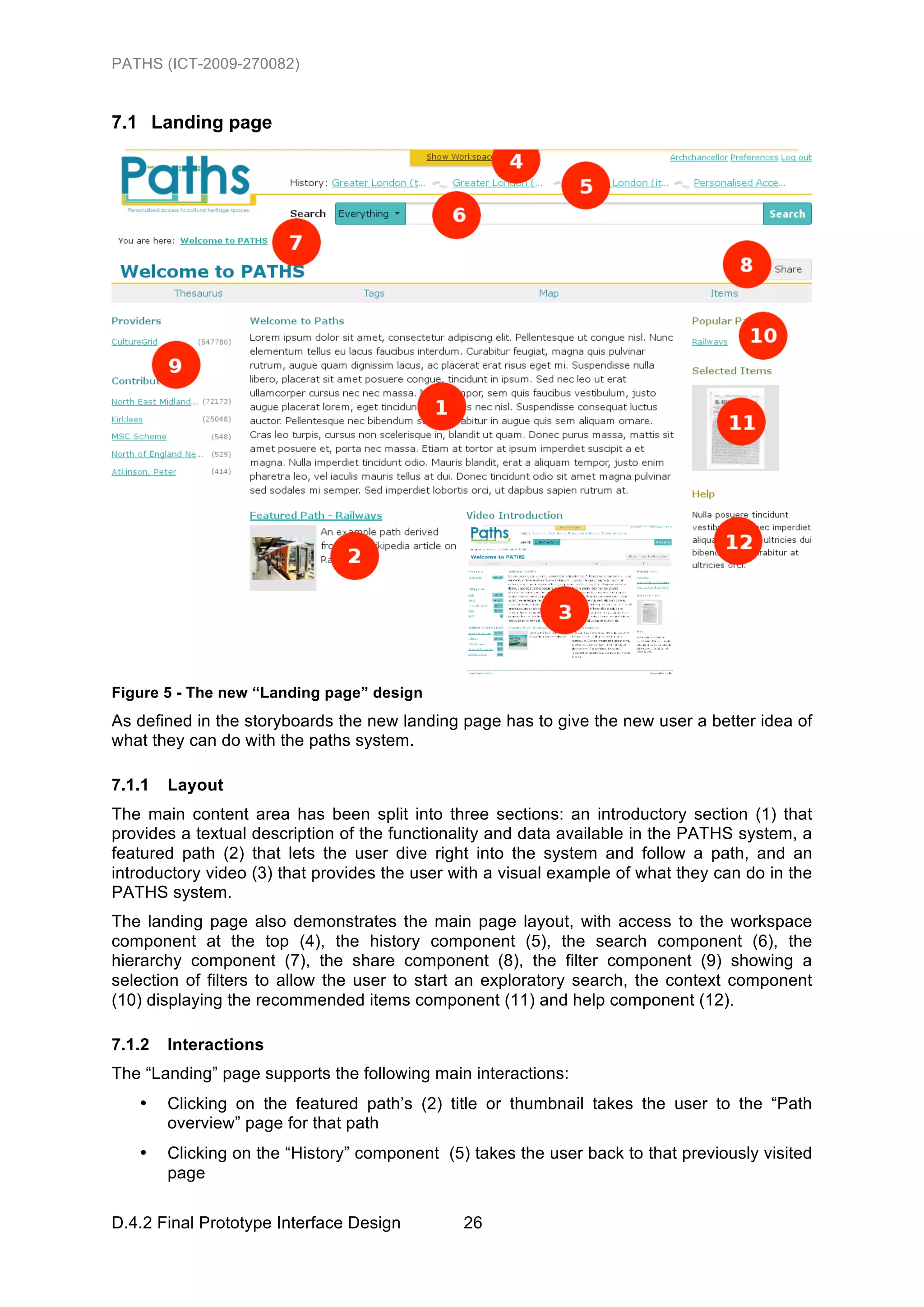 PATHS (ICT-2009-270082)


7.1 Landing page




Figure 5 - The new “Landing page” design
As defined in the storyboards the new landing page has to give the new user a better idea of
what they can do with the paths system.

7.1.1   Layout
The main content area has been split into three sections: an introductory section (1) that
provides a textual description of the functionality and data available in the PATHS system, a
featured path (2) that lets the user dive right into the system and follow a path, and an
introductory video (3) that provides the user with a visual example of what they can do in the
PATHS system.
The landing page also demonstrates the main page layout, with access to the workspace
component at the top (4), the history component (5), the search component (6), the
hierarchy component (7), the share component (8), the filter component (9) showing a
selection of filters to allow the user to start an exploratory search, the context component
(10) displaying the recommended items component (11) and help component (12).

7.1.2   Interactions
The “Landing” page supports the following main interactions:
   •    Clicking on the featured path’s (2) title or thumbnail takes the user to the “Path
        overview” page for that path
   •    Clicking on the “History” component (5) takes the user back to that previously visited
        page

D.4.2 Final Prototype Interface Design         26
 