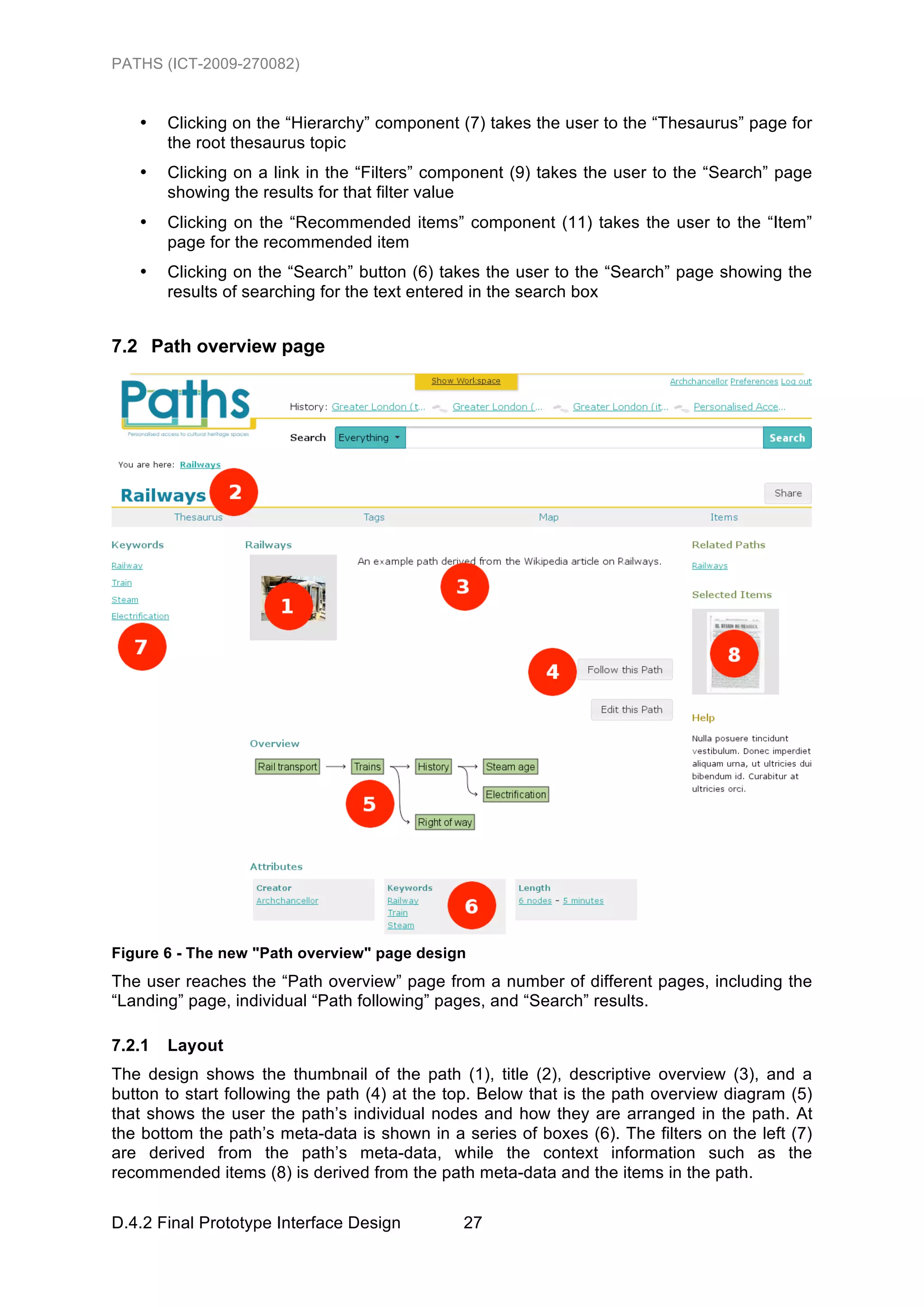 PATHS (ICT-2009-270082)


   •    Clicking on the “Hierarchy” component (7) takes the user to the “Thesaurus” page for
        the root thesaurus topic
   •    Clicking on a link in the “Filters” component (9) takes the user to the “Search” page
        showing the results for that filter value
   •    Clicking on the “Recommended items” component (11) takes the user to the “Item”
        page for the recommended item
   •    Clicking on the “Search” button (6) takes the user to the “Search” page showing the
        results of searching for the text entered in the search box


7.2 Path overview page




Figure 6 - The new "Path overview" page design
The user reaches the “Path overview” page from a number of different pages, including the
“Landing” page, individual “Path following” pages, and “Search” results.

7.2.1   Layout
The design shows the thumbnail of the path (1), title (2), descriptive overview (3), and a
button to start following the path (4) at the top. Below that is the path overview diagram (5)
that shows the user the path’s individual nodes and how they are arranged in the path. At
the bottom the path’s meta-data is shown in a series of boxes (6). The filters on the left (7)
are derived from the path’s meta-data, while the context information such as the
recommended items (8) is derived from the path meta-data and the items in the path.

D.4.2 Final Prototype Interface Design         27
 
