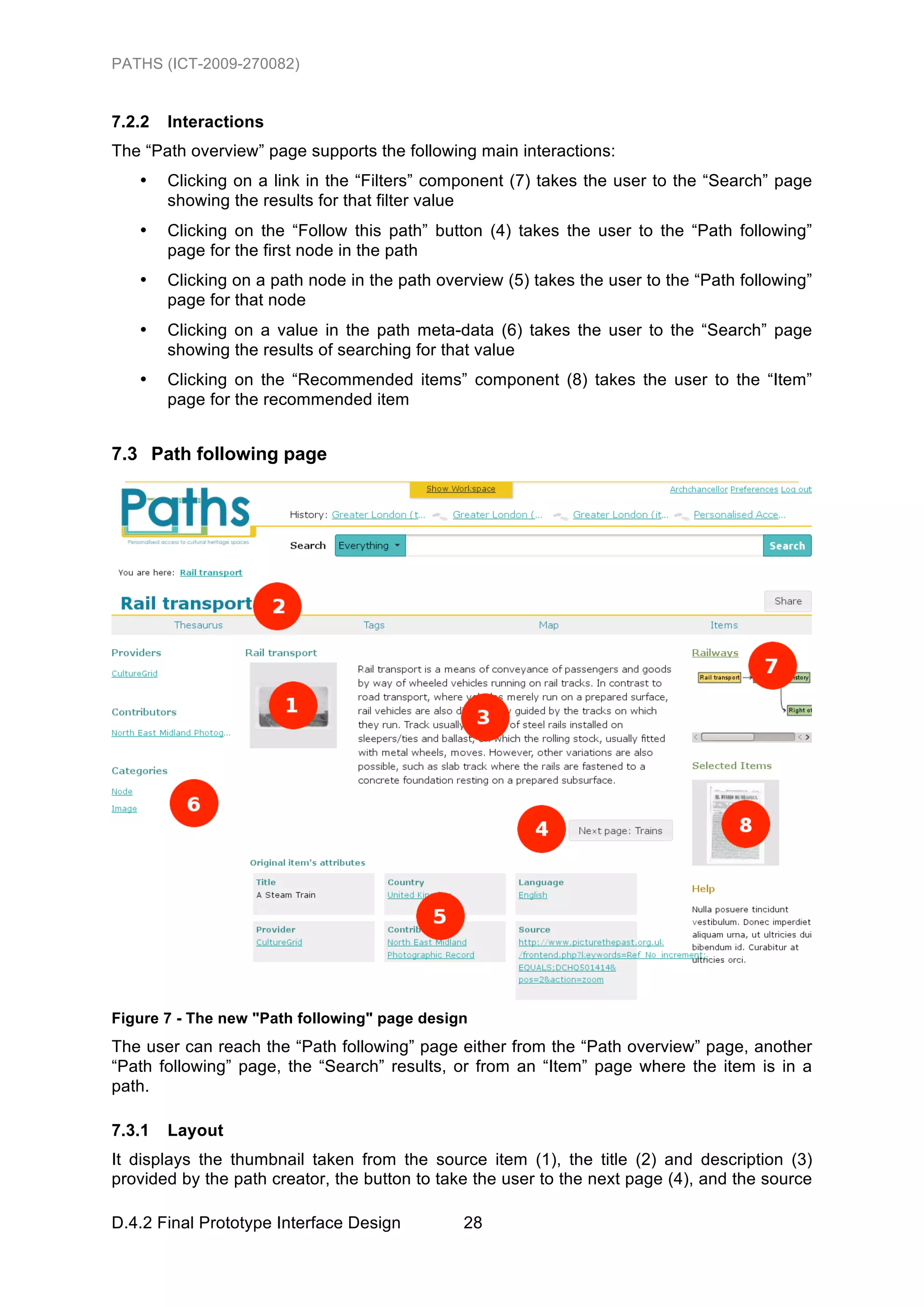 PATHS (ICT-2009-270082)


7.2.2   Interactions
The “Path overview” page supports the following main interactions:
   •    Clicking on a link in the “Filters” component (7) takes the user to the “Search” page
        showing the results for that filter value
   •    Clicking on the “Follow this path” button (4) takes the user to the “Path following”
        page for the first node in the path
   •    Clicking on a path node in the path overview (5) takes the user to the “Path following”
        page for that node
   •    Clicking on a value in the path meta-data (6) takes the user to the “Search” page
        showing the results of searching for that value
   •    Clicking on the “Recommended items” component (8) takes the user to the “Item”
        page for the recommended item


7.3 Path following page




Figure 7 - The new "Path following" page design
The user can reach the “Path following” page either from the “Path overview” page, another
“Path following” page, the “Search” results, or from an “Item” page where the item is in a
path.

7.3.1   Layout
It displays the thumbnail taken from the source item (1), the title (2) and description (3)
provided by the path creator, the button to take the user to the next page (4), and the source

D.4.2 Final Prototype Interface Design         28
 
