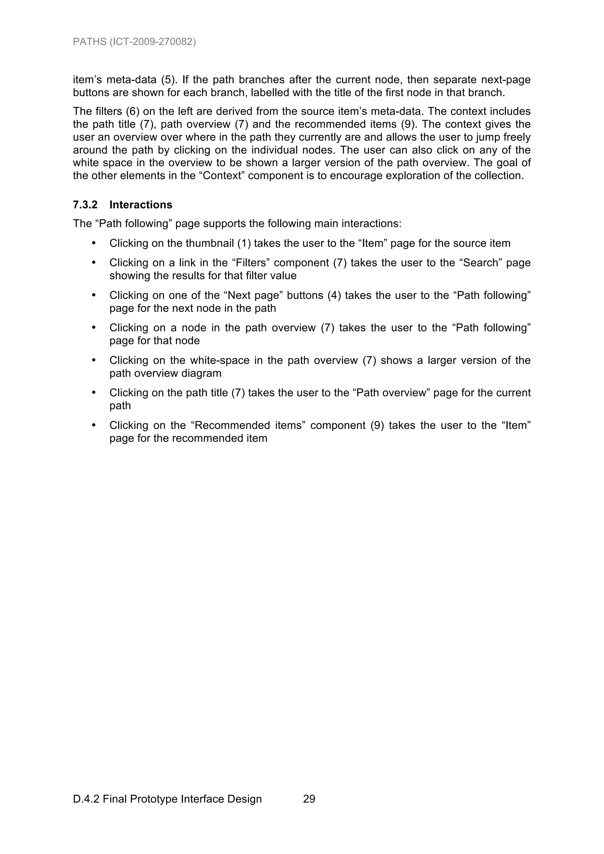 PATHS (ICT-2009-270082)


item’s meta-data (5). If the path branches after the current node, then separate next-page
buttons are shown for each branch, labelled with the title of the first node in that branch.
The filters (6) on the left are derived from the source item’s meta-data. The context includes
the path title (7), path overview (7) and the recommended items (9). The context gives the
user an overview over where in the path they currently are and allows the user to jump freely
around the path by clicking on the individual nodes. The user can also click on any of the
white space in the overview to be shown a larger version of the path overview. The goal of
the other elements in the “Context” component is to encourage exploration of the collection.

7.3.2   Interactions
The “Path following” page supports the following main interactions:
   •    Clicking on the thumbnail (1) takes the user to the “Item” page for the source item
   •    Clicking on a link in the “Filters” component (7) takes the user to the “Search” page
        showing the results for that filter value
   •    Clicking on one of the “Next page” buttons (4) takes the user to the “Path following”
        page for the next node in the path
   •    Clicking on a node in the path overview (7) takes the user to the “Path following”
        page for that node
   •    Clicking on the white-space in the path overview (7) shows a larger version of the
        path overview diagram
   •    Clicking on the path title (7) takes the user to the “Path overview” page for the current
        path
   •    Clicking on the “Recommended items” component (9) takes the user to the “Item”
        page for the recommended item




D.4.2 Final Prototype Interface Design          29
 