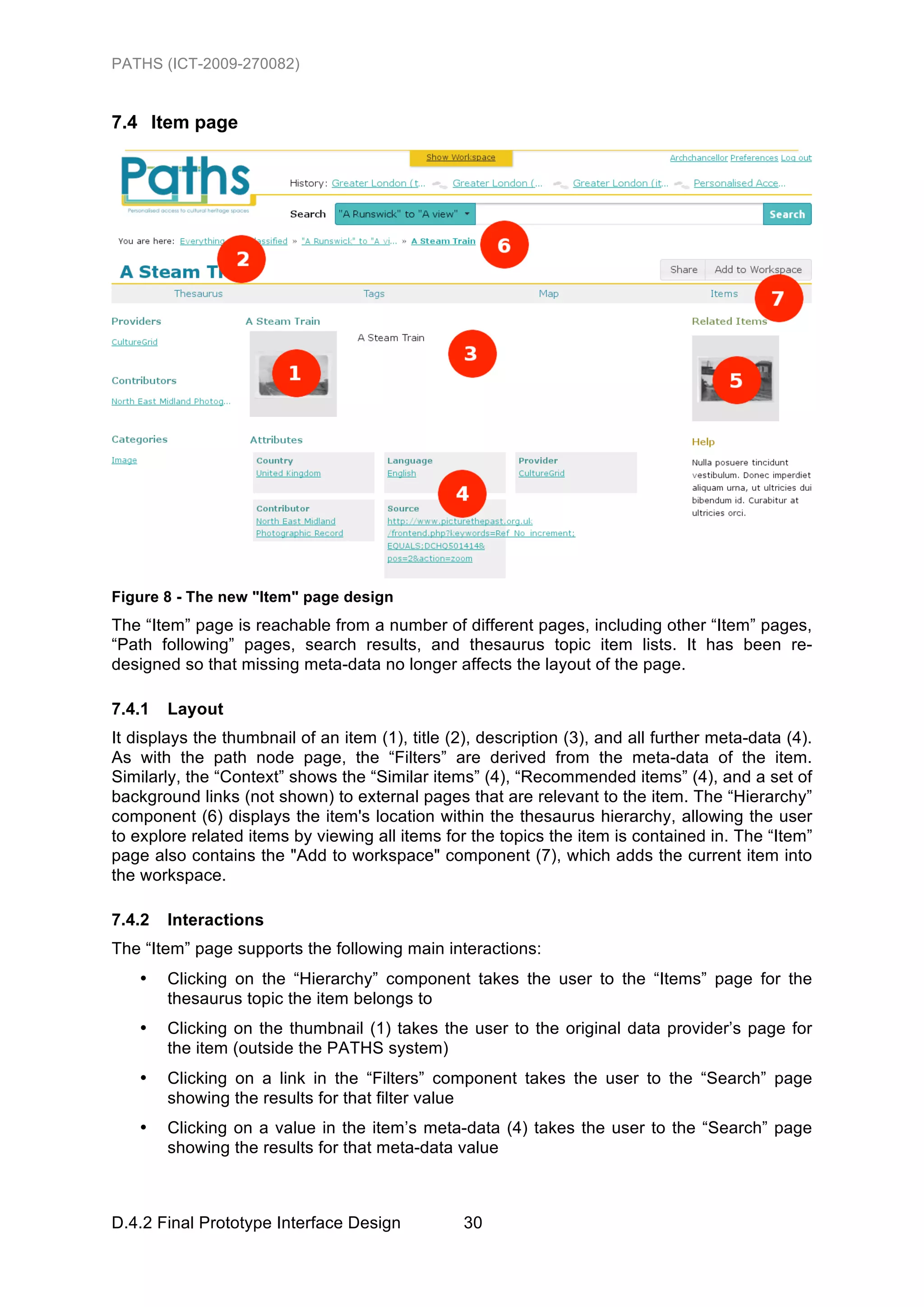 PATHS (ICT-2009-270082)


7.4 Item page




Figure 8 - The new "Item" page design
The “Item” page is reachable from a number of different pages, including other “Item” pages,
“Path following” pages, search results, and thesaurus topic item lists. It has been re-
designed so that missing meta-data no longer affects the layout of the page.

7.4.1   Layout
It displays the thumbnail of an item (1), title (2), description (3), and all further meta-data (4).
As with the path node page, the “Filters” are derived from the meta-data of the item.
Similarly, the “Context” shows the “Similar items” (4), “Recommended items” (4), and a set of
background links (not shown) to external pages that are relevant to the item. The “Hierarchy”
component (6) displays the item's location within the thesaurus hierarchy, allowing the user
to explore related items by viewing all items for the topics the item is contained in. The “Item”
page also contains the "Add to workspace" component (7), which adds the current item into
the workspace.

7.4.2   Interactions
The “Item” page supports the following main interactions:
   •    Clicking on the “Hierarchy” component takes the user to the “Items” page for the
        thesaurus topic the item belongs to
   •    Clicking on the thumbnail (1) takes the user to the original data provider’s page for
        the item (outside the PATHS system)
   •    Clicking on a link in the “Filters” component takes the user to the “Search” page
        showing the results for that filter value
   •    Clicking on a value in the item’s meta-data (4) takes the user to the “Search” page
        showing the results for that meta-data value



D.4.2 Final Prototype Interface Design            30
 