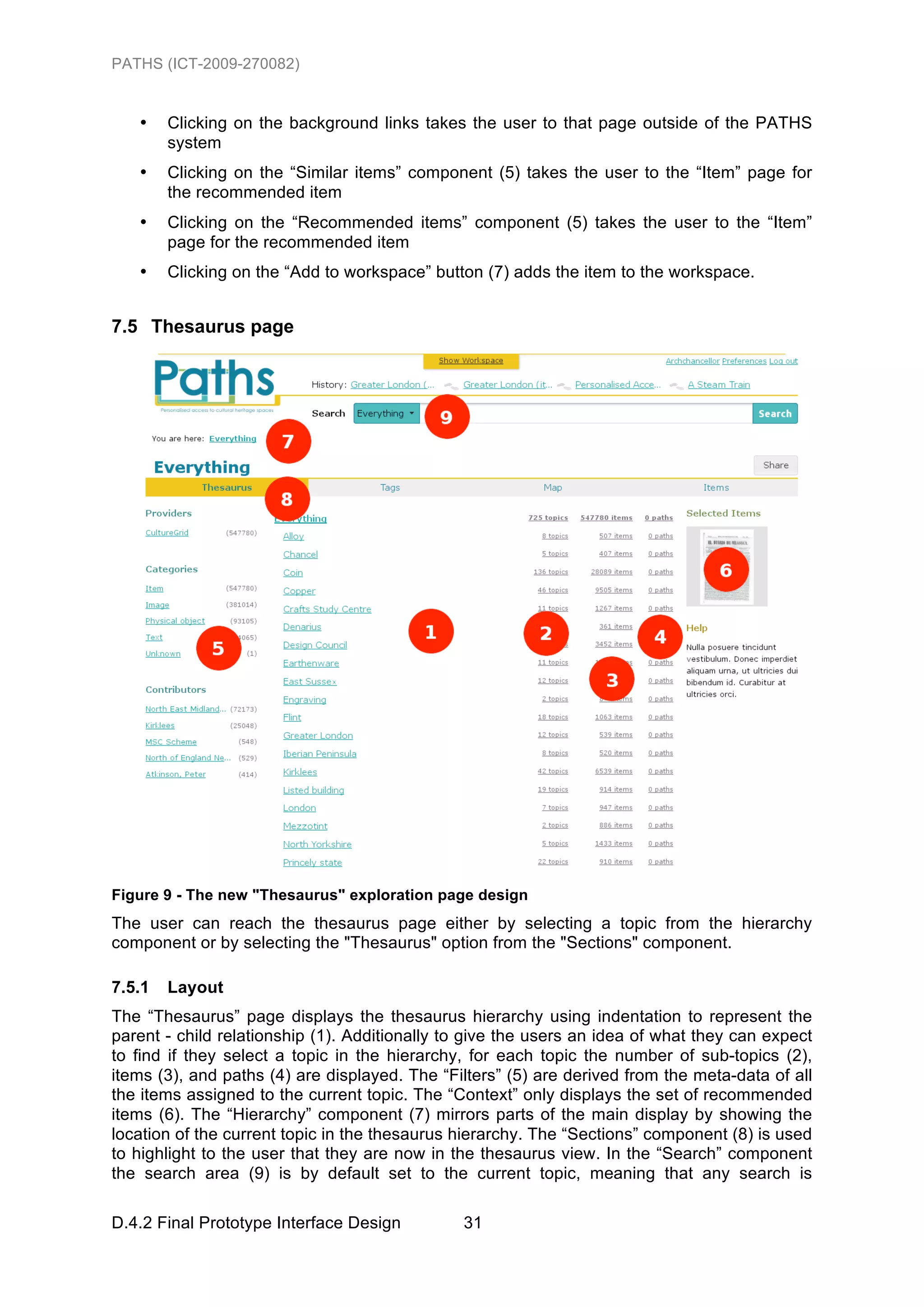 PATHS (ICT-2009-270082)


   •    Clicking on the background links takes the user to that page outside of the PATHS
        system
   •    Clicking on the “Similar items” component (5) takes the user to the “Item” page for
        the recommended item
   •    Clicking on the “Recommended items” component (5) takes the user to the “Item”
        page for the recommended item
   •    Clicking on the “Add to workspace” button (7) adds the item to the workspace.


7.5 Thesaurus page




Figure 9 - The new "Thesaurus" exploration page design
The user can reach the thesaurus page either by selecting a topic from the hierarchy
component or by selecting the "Thesaurus" option from the "Sections" component.

7.5.1   Layout
The “Thesaurus” page displays the thesaurus hierarchy using indentation to represent the
parent - child relationship (1). Additionally to give the users an idea of what they can expect
to find if they select a topic in the hierarchy, for each topic the number of sub-topics (2),
items (3), and paths (4) are displayed. The “Filters” (5) are derived from the meta-data of all
the items assigned to the current topic. The “Context” only displays the set of recommended
items (6). The “Hierarchy” component (7) mirrors parts of the main display by showing the
location of the current topic in the thesaurus hierarchy. The “Sections” component (8) is used
to highlight to the user that they are now in the thesaurus view. In the “Search” component
the search area (9) is by default set to the current topic, meaning that any search is

D.4.2 Final Prototype Interface Design         31
 