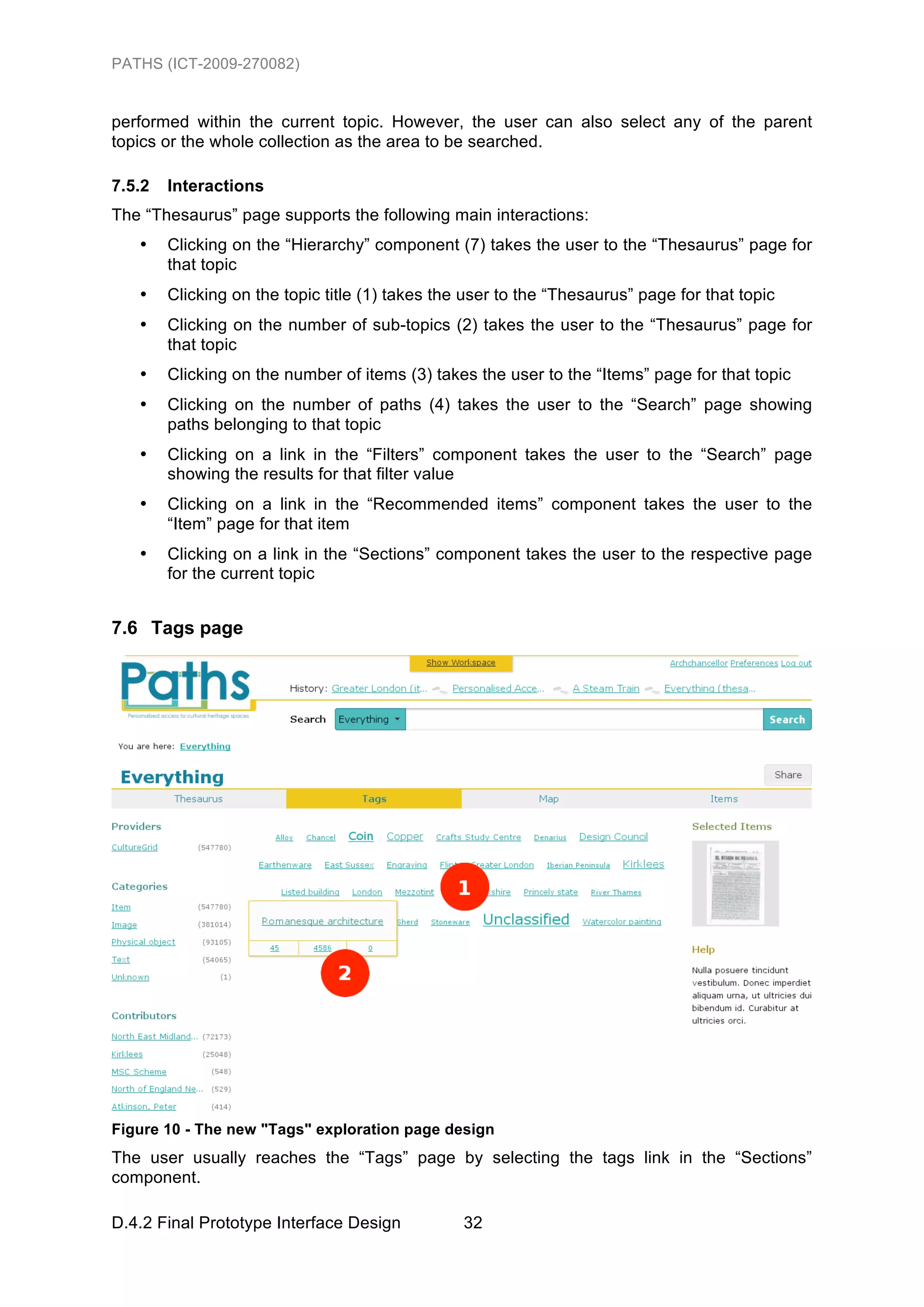 PATHS (ICT-2009-270082)


performed within the current topic. However, the user can also select any of the parent
topics or the whole collection as the area to be searched.

7.5.2   Interactions
The “Thesaurus” page supports the following main interactions:
   •    Clicking on the “Hierarchy” component (7) takes the user to the “Thesaurus” page for
        that topic
   •    Clicking on the topic title (1) takes the user to the “Thesaurus” page for that topic
   •    Clicking on the number of sub-topics (2) takes the user to the “Thesaurus” page for
        that topic
   •    Clicking on the number of items (3) takes the user to the “Items” page for that topic
   •    Clicking on the number of paths (4) takes the user to the “Search” page showing
        paths belonging to that topic
   •    Clicking on a link in the “Filters” component takes the user to the “Search” page
        showing the results for that filter value
   •    Clicking on a link in the “Recommended items” component takes the user to the
        “Item” page for that item
   •    Clicking on a link in the “Sections” component takes the user to the respective page
        for the current topic


7.6 Tags page




Figure 10 - The new "Tags" exploration page design
The user usually reaches the “Tags” page by selecting the tags link in the “Sections”
component.

D.4.2 Final Prototype Interface Design           32
 