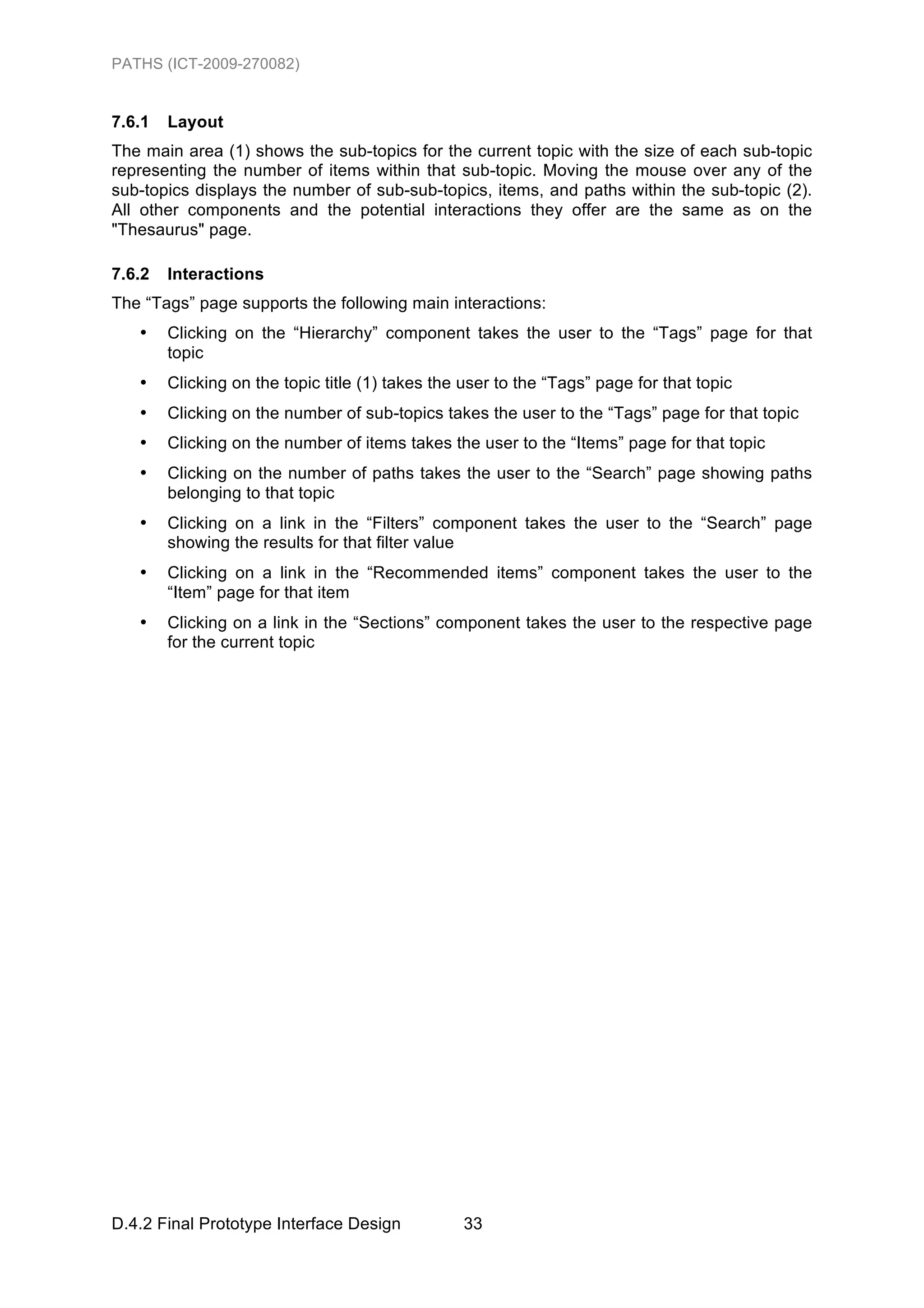 PATHS (ICT-2009-270082)


7.6.1   Layout
The main area (1) shows the sub-topics for the current topic with the size of each sub-topic
representing the number of items within that sub-topic. Moving the mouse over any of the
sub-topics displays the number of sub-sub-topics, items, and paths within the sub-topic (2).
All other components and the potential interactions they offer are the same as on the
"Thesaurus" page.

7.6.2   Interactions
The “Tags” page supports the following main interactions:
   •    Clicking on the “Hierarchy” component takes the user to the “Tags” page for that
        topic
   •    Clicking on the topic title (1) takes the user to the “Tags” page for that topic
   •    Clicking on the number of sub-topics takes the user to the “Tags” page for that topic
   •    Clicking on the number of items takes the user to the “Items” page for that topic
   •    Clicking on the number of paths takes the user to the “Search” page showing paths
        belonging to that topic
   •    Clicking on a link in the “Filters” component takes the user to the “Search” page
        showing the results for that filter value
   •    Clicking on a link in the “Recommended items” component takes the user to the
        “Item” page for that item
   •    Clicking on a link in the “Sections” component takes the user to the respective page
        for the current topic




D.4.2 Final Prototype Interface Design           33
 