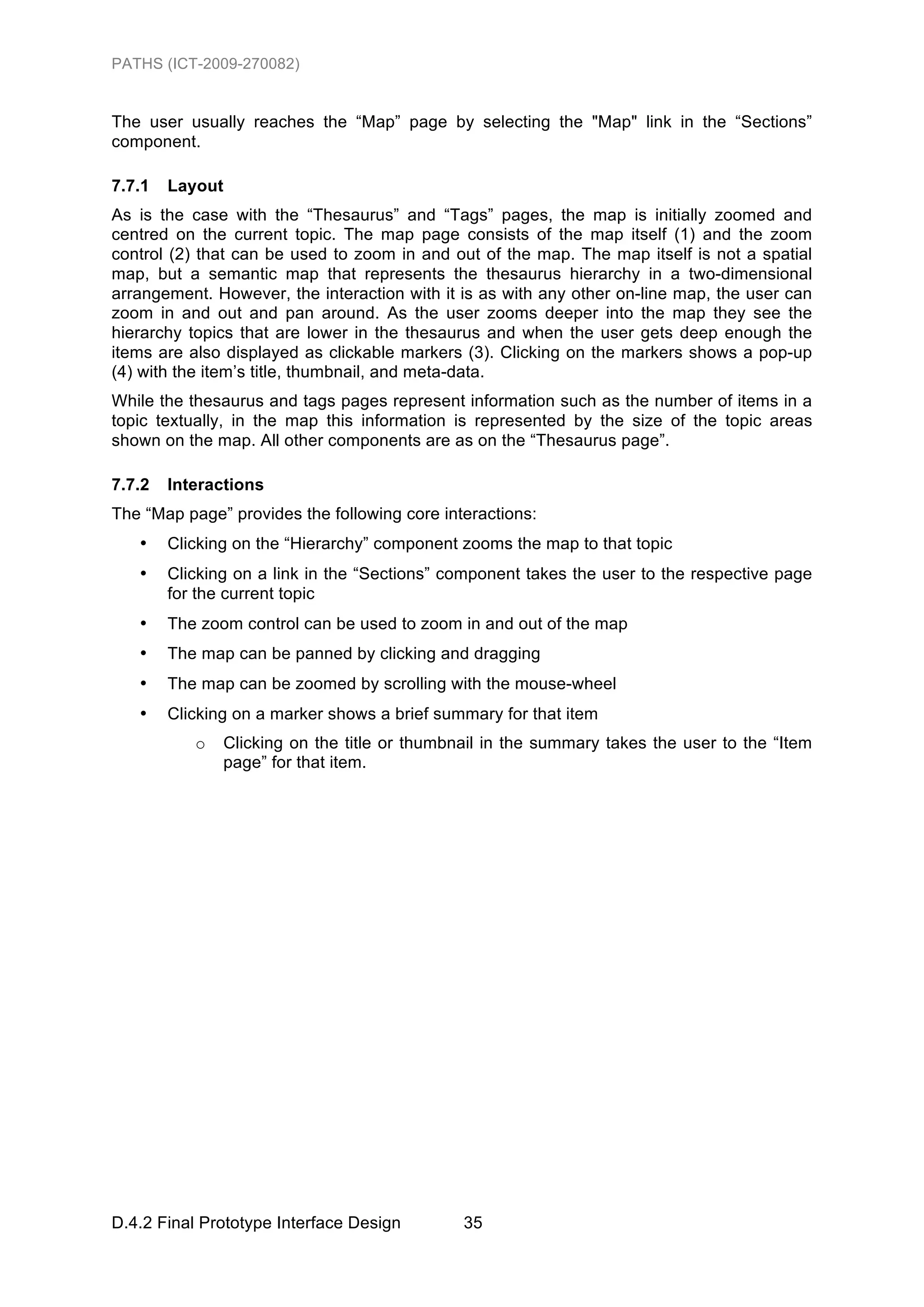 PATHS (ICT-2009-270082)


The user usually reaches the “Map” page by selecting the "Map" link in the “Sections”
component.

7.7.1   Layout
As is the case with the “Thesaurus” and “Tags” pages, the map is initially zoomed and
centred on the current topic. The map page consists of the map itself (1) and the zoom
control (2) that can be used to zoom in and out of the map. The map itself is not a spatial
map, but a semantic map that represents the thesaurus hierarchy in a two-dimensional
arrangement. However, the interaction with it is as with any other on-line map, the user can
zoom in and out and pan around. As the user zooms deeper into the map they see the
hierarchy topics that are lower in the thesaurus and when the user gets deep enough the
items are also displayed as clickable markers (3). Clicking on the markers shows a pop-up
(4) with the item’s title, thumbnail, and meta-data.
While the thesaurus and tags pages represent information such as the number of items in a
topic textually, in the map this information is represented by the size of the topic areas
shown on the map. All other components are as on the “Thesaurus page”.

7.7.2   Interactions
The “Map page” provides the following core interactions:
   •    Clicking on the “Hierarchy” component zooms the map to that topic
   •    Clicking on a link in the “Sections” component takes the user to the respective page
        for the current topic
   •    The zoom control can be used to zoom in and out of the map
   •    The map can be panned by clicking and dragging
   •    The map can be zoomed by scrolling with the mouse-wheel
   •    Clicking on a marker shows a brief summary for that item
           o     Clicking on the title or thumbnail in the summary takes the user to the “Item
                 page” for that item.




D.4.2 Final Prototype Interface Design          35
 