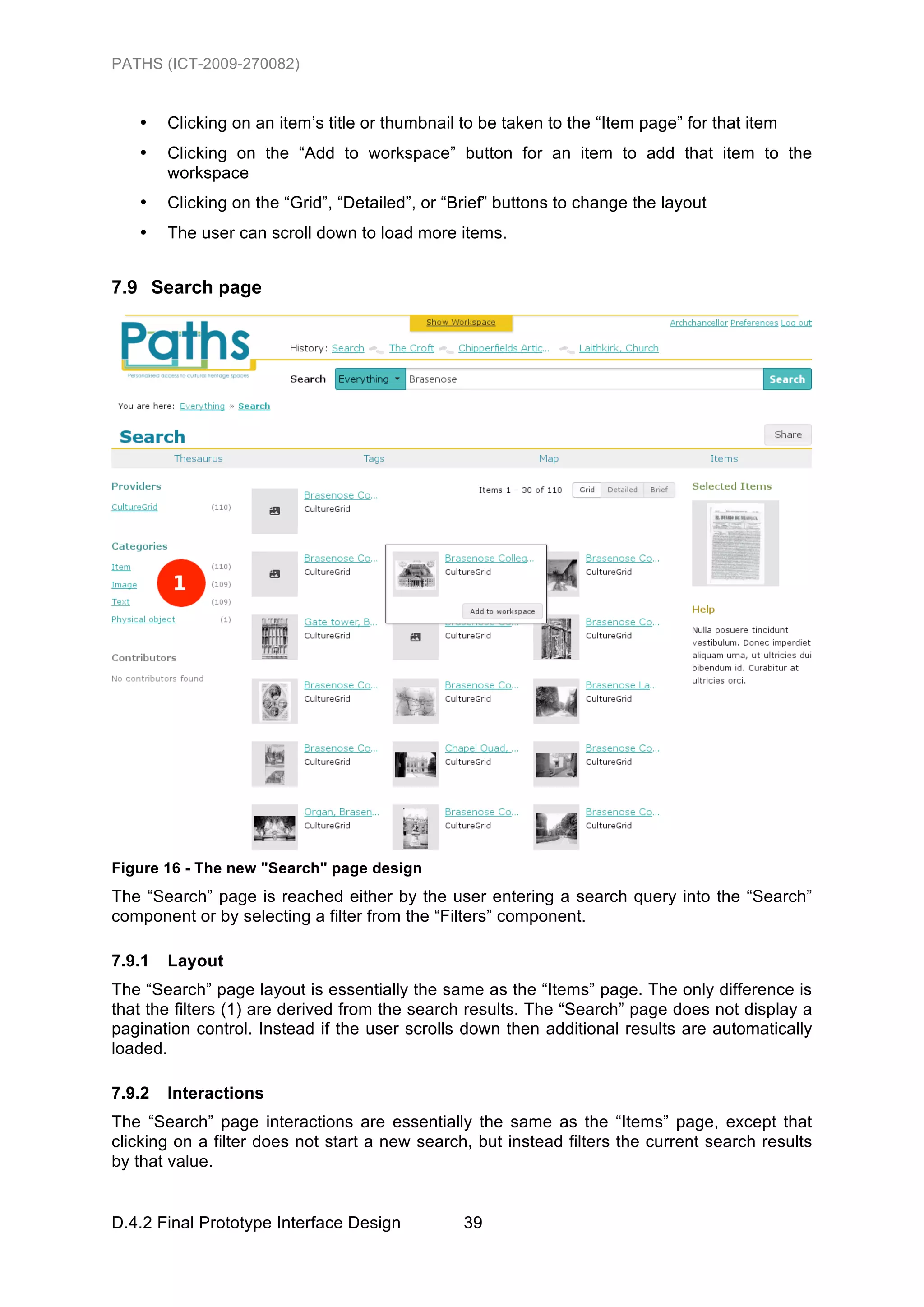 PATHS (ICT-2009-270082)


   •    Clicking on an item’s title or thumbnail to be taken to the “Item page” for that item
   •    Clicking on the “Add to workspace” button for an item to add that item to the
        workspace
   •    Clicking on the “Grid”, “Detailed”, or “Brief” buttons to change the layout
   •    The user can scroll down to load more items.


7.9 Search page




Figure 16 - The new "Search" page design
The “Search” page is reached either by the user entering a search query into the “Search”
component or by selecting a filter from the “Filters” component.

7.9.1   Layout
The “Search” page layout is essentially the same as the “Items” page. The only difference is
that the filters (1) are derived from the search results. The “Search” page does not display a
pagination control. Instead if the user scrolls down then additional results are automatically
loaded.

7.9.2   Interactions
The “Search” page interactions are essentially the same as the “Items” page, except that
clicking on a filter does not start a new search, but instead filters the current search results
by that value.


D.4.2 Final Prototype Interface Design           39
 