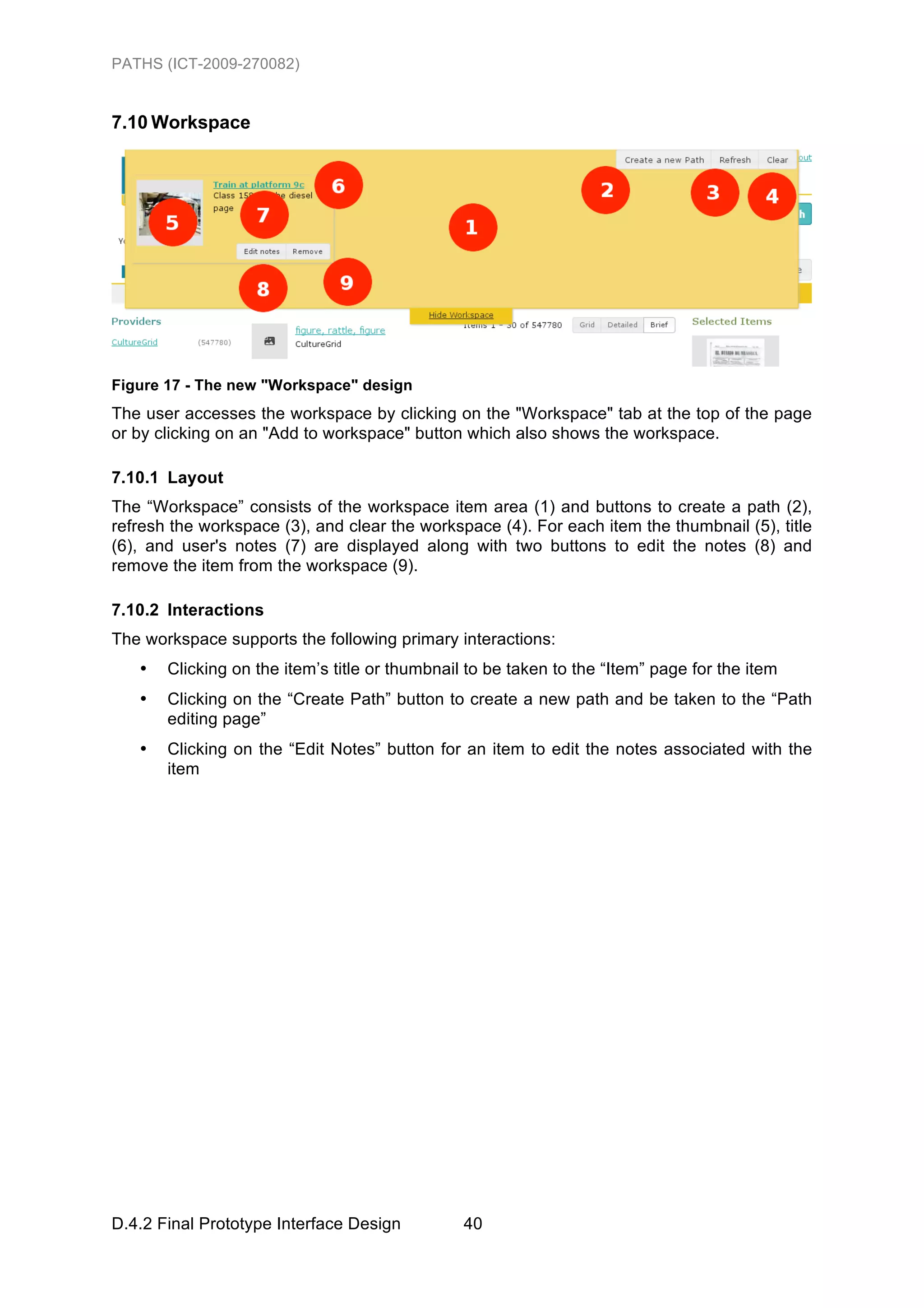 PATHS (ICT-2009-270082)


7.10 Workspace




Figure 17 - The new "Workspace" design
The user accesses the workspace by clicking on the "Workspace" tab at the top of the page
or by clicking on an "Add to workspace" button which also shows the workspace.

7.10.1 Layout
The “Workspace” consists of the workspace item area (1) and buttons to create a path (2),
refresh the workspace (3), and clear the workspace (4). For each item the thumbnail (5), title
(6), and user's notes (7) are displayed along with two buttons to edit the notes (8) and
remove the item from the workspace (9).

7.10.2 Interactions
The workspace supports the following primary interactions:
   •   Clicking on the item’s title or thumbnail to be taken to the “Item” page for the item
   •   Clicking on the “Create Path” button to create a new path and be taken to the “Path
       editing page”
   •   Clicking on the “Edit Notes” button for an item to edit the notes associated with the
       item




D.4.2 Final Prototype Interface Design          40
 