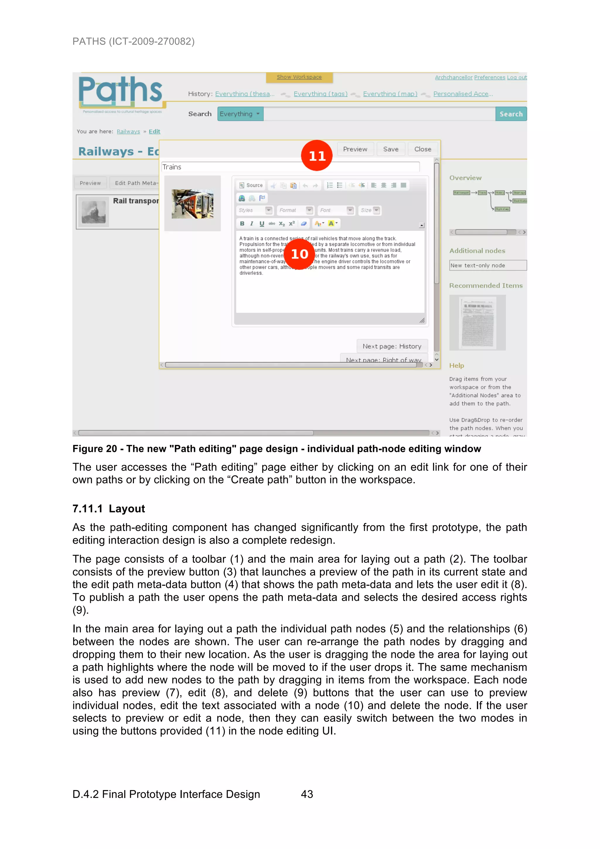 PATHS (ICT-2009-270082)




Figure 20 - The new "Path editing" page design - individual path-node editing window
The user accesses the “Path editing” page either by clicking on an edit link for one of their
own paths or by clicking on the “Create path” button in the workspace.

7.11.1 Layout
As the path-editing component has changed significantly from the first prototype, the path
editing interaction design is also a complete redesign.
The page consists of a toolbar (1) and the main area for laying out a path (2). The toolbar
consists of the preview button (3) that launches a preview of the path in its current state and
the edit path meta-data button (4) that shows the path meta-data and lets the user edit it (8).
To publish a path the user opens the path meta-data and selects the desired access rights
(9).
In the main area for laying out a path the individual path nodes (5) and the relationships (6)
between the nodes are shown. The user can re-arrange the path nodes by dragging and
dropping them to their new location. As the user is dragging the node the area for laying out
a path highlights where the node will be moved to if the user drops it. The same mechanism
is used to add new nodes to the path by dragging in items from the workspace. Each node
also has preview (7), edit (8), and delete (9) buttons that the user can use to preview
individual nodes, edit the text associated with a node (10) and delete the node. If the user
selects to preview or edit a node, then they can easily switch between the two modes in
using the buttons provided (11) in the node editing UI.




D.4.2 Final Prototype Interface Design         43
 