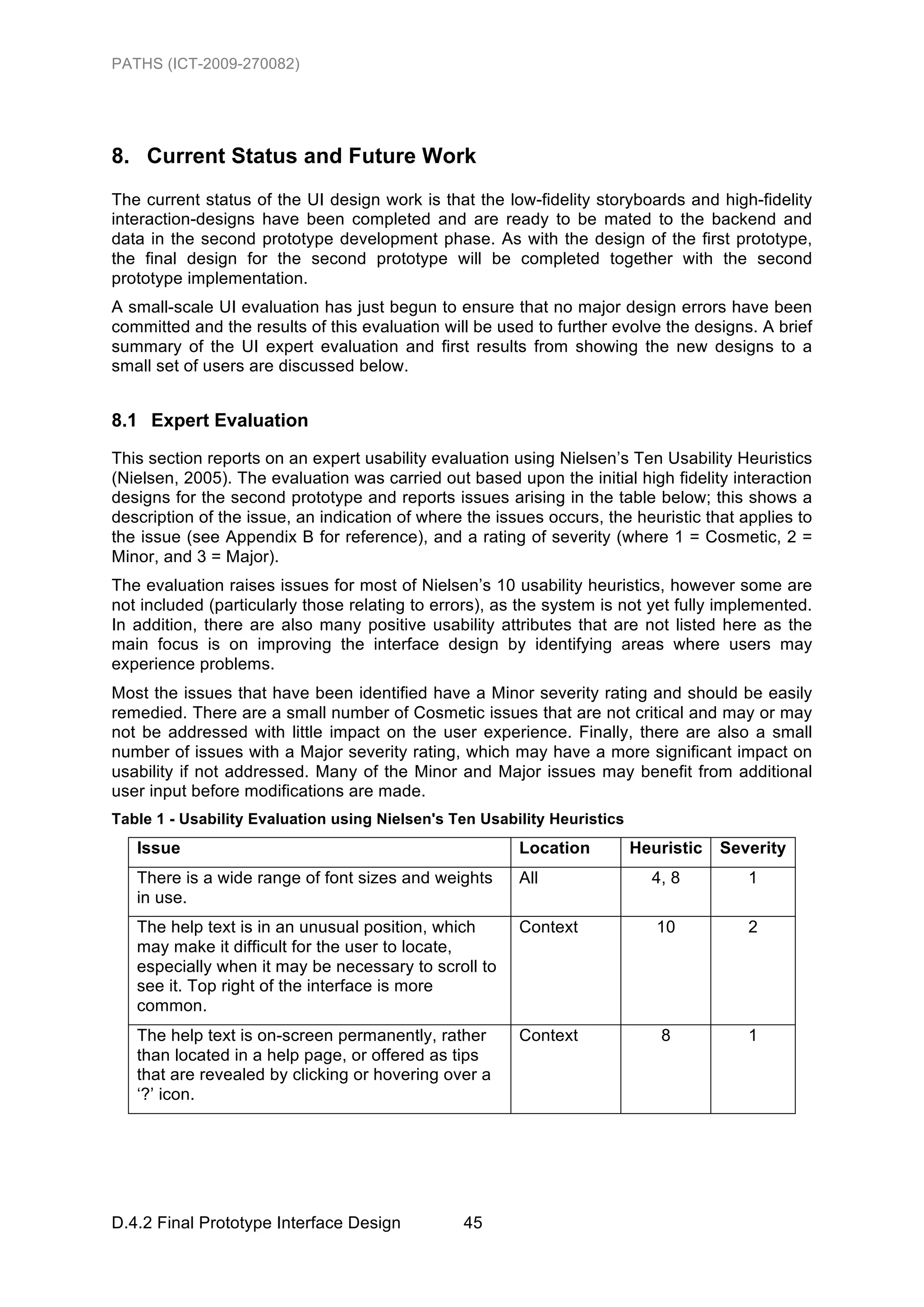 PATHS (ICT-2009-270082)




8. Current Status and Future Work
The current status of the UI design work is that the low-fidelity storyboards and high-fidelity
interaction-designs have been completed and are ready to be mated to the backend and
data in the second prototype development phase. As with the design of the first prototype,
the final design for the second prototype will be completed together with the second
prototype implementation.
A small-scale UI evaluation has just begun to ensure that no major design errors have been
committed and the results of this evaluation will be used to further evolve the designs. A brief
summary of the UI expert evaluation and first results from showing the new designs to a
small set of users are discussed below.


8.1 Expert Evaluation
This section reports on an expert usability evaluation using Nielsen’s Ten Usability Heuristics
(Nielsen, 2005). The evaluation was carried out based upon the initial high fidelity interaction
designs for the second prototype and reports issues arising in the table below; this shows a
description of the issue, an indication of where the issues occurs, the heuristic that applies to
the issue (see Appendix B for reference), and a rating of severity (where 1 = Cosmetic, 2 =
Minor, and 3 = Major).
The evaluation raises issues for most of Nielsen’s 10 usability heuristics, however some are
not included (particularly those relating to errors), as the system is not yet fully implemented.
In addition, there are also many positive usability attributes that are not listed here as the
main focus is on improving the interface design by identifying areas where users may
experience problems.
Most the issues that have been identified have a Minor severity rating and should be easily
remedied. There are a small number of Cosmetic issues that are not critical and may or may
not be addressed with little impact on the user experience. Finally, there are also a small
number of issues with a Major severity rating, which may have a more significant impact on
usability if not addressed. Many of the Minor and Major issues may benefit from additional
user input before modifications are made.
Table 1 - Usability Evaluation using Nielsen's Ten Usability Heuristics
   Issue                                                Location          Heuristic   Severity
   There is a wide range of font sizes and weights      All                 4, 8         1
   in use.
   The help text is in an unusual position, which       Context              10          2
   may make it difficult for the user to locate,
   especially when it may be necessary to scroll to
   see it. Top right of the interface is more
   common.
   The help text is on-screen permanently, rather       Context              8           1
   than located in a help page, or offered as tips
   that are revealed by clicking or hovering over a
   ‘?’ icon.




D.4.2 Final Prototype Interface Design          45
 