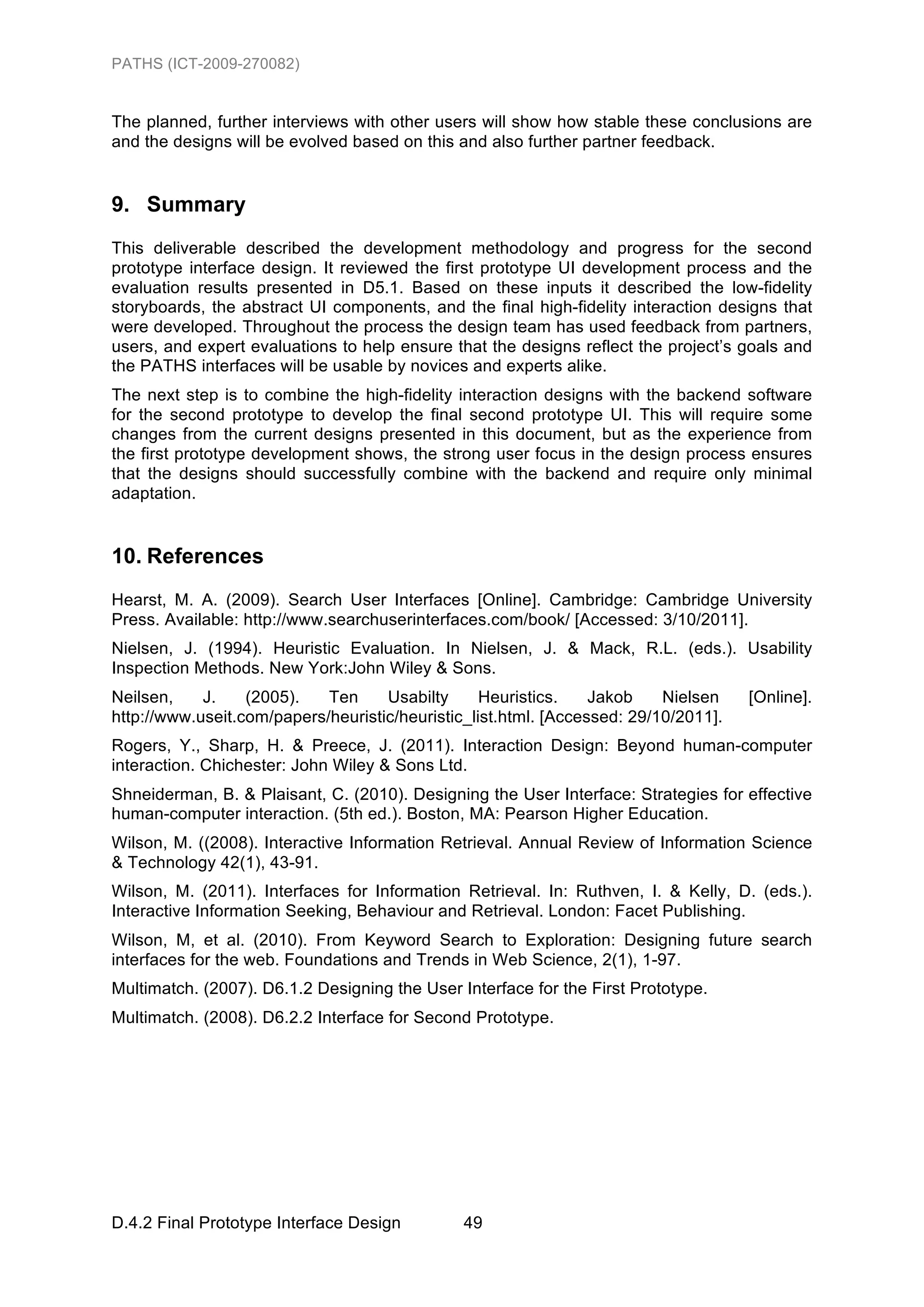 PATHS (ICT-2009-270082)


The planned, further interviews with other users will show how stable these conclusions are
and the designs will be evolved based on this and also further partner feedback.


9. Summary
This deliverable described the development methodology and progress for the second
prototype interface design. It reviewed the first prototype UI development process and the
evaluation results presented in D5.1. Based on these inputs it described the low-fidelity
storyboards, the abstract UI components, and the final high-fidelity interaction designs that
were developed. Throughout the process the design team has used feedback from partners,
users, and expert evaluations to help ensure that the designs reflect the project’s goals and
the PATHS interfaces will be usable by novices and experts alike.
The next step is to combine the high-fidelity interaction designs with the backend software
for the second prototype to develop the final second prototype UI. This will require some
changes from the current designs presented in this document, but as the experience from
the first prototype development shows, the strong user focus in the design process ensures
that the designs should successfully combine with the backend and require only minimal
adaptation.


10. References
Hearst, M. A. (2009). Search User Interfaces [Online]. Cambridge: Cambridge University
Press. Available: http://www.searchuserinterfaces.com/book/ [Accessed: 3/10/2011].
Nielsen, J. (1994). Heuristic Evaluation. In Nielsen, J. & Mack, R.L. (eds.). Usability
Inspection Methods. New York:John Wiley & Sons.
Neilsen,    J.    (2005).   Ten     Usabilty      Heuristics.    Jakob    Nielsen    [Online].
http://www.useit.com/papers/heuristic/heuristic_list.html. [Accessed: 29/10/2011].
Rogers, Y., Sharp, H. & Preece, J. (2011). Interaction Design: Beyond human-computer
interaction. Chichester: John Wiley & Sons Ltd.
Shneiderman, B. & Plaisant, C. (2010). Designing the User Interface: Strategies for effective
human-computer interaction. (5th ed.). Boston, MA: Pearson Higher Education.
Wilson, M. ((2008). Interactive Information Retrieval. Annual Review of Information Science
& Technology 42(1), 43-91.
Wilson, M. (2011). Interfaces for Information Retrieval. In: Ruthven, I. & Kelly, D. (eds.).
Interactive Information Seeking, Behaviour and Retrieval. London: Facet Publishing.
Wilson, M, et al. (2010). From Keyword Search to Exploration: Designing future search
interfaces for the web. Foundations and Trends in Web Science, 2(1), 1-97.
Multimatch. (2007). D6.1.2 Designing the User Interface for the First Prototype.
Multimatch. (2008). D6.2.2 Interface for Second Prototype.




D.4.2 Final Prototype Interface Design         49
 