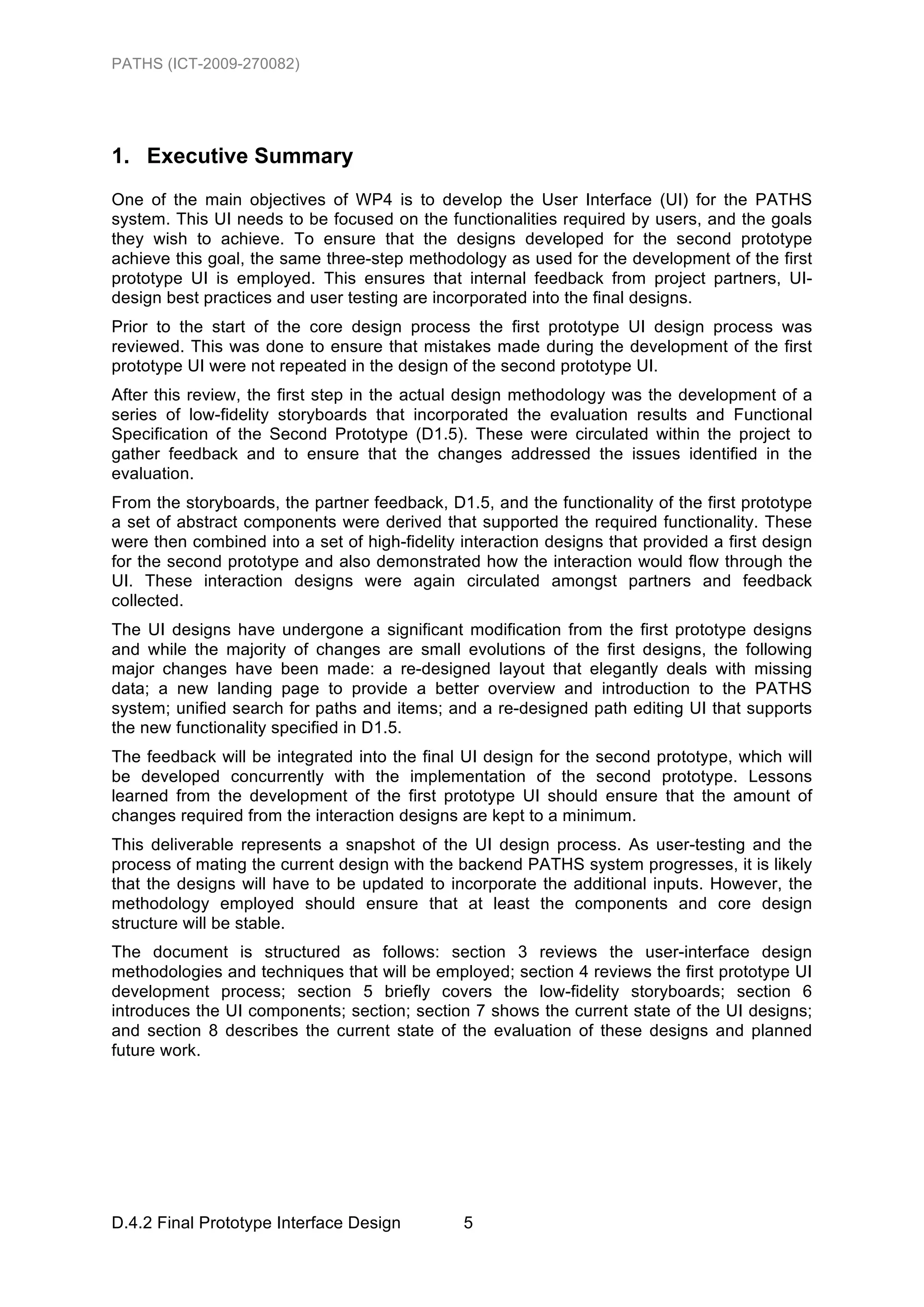 PATHS (ICT-2009-270082)




1. Executive Summary
One of the main objectives of WP4 is to develop the User Interface (UI) for the PATHS
system. This UI needs to be focused on the functionalities required by users, and the goals
they wish to achieve. To ensure that the designs developed for the second prototype
achieve this goal, the same three-step methodology as used for the development of the first
prototype UI is employed. This ensures that internal feedback from project partners, UI-
design best practices and user testing are incorporated into the final designs.
Prior to the start of the core design process the first prototype UI design process was
reviewed. This was done to ensure that mistakes made during the development of the first
prototype UI were not repeated in the design of the second prototype UI.
After this review, the first step in the actual design methodology was the development of a
series of low-fidelity storyboards that incorporated the evaluation results and Functional
Specification of the Second Prototype (D1.5). These were circulated within the project to
gather feedback and to ensure that the changes addressed the issues identified in the
evaluation.
From the storyboards, the partner feedback, D1.5, and the functionality of the first prototype
a set of abstract components were derived that supported the required functionality. These
were then combined into a set of high-fidelity interaction designs that provided a first design
for the second prototype and also demonstrated how the interaction would flow through the
UI. These interaction designs were again circulated amongst partners and feedback
collected.
The UI designs have undergone a significant modification from the first prototype designs
and while the majority of changes are small evolutions of the first designs, the following
major changes have been made: a re-designed layout that elegantly deals with missing
data; a new landing page to provide a better overview and introduction to the PATHS
system; unified search for paths and items; and a re-designed path editing UI that supports
the new functionality specified in D1.5.
The feedback will be integrated into the final UI design for the second prototype, which will
be developed concurrently with the implementation of the second prototype. Lessons
learned from the development of the first prototype UI should ensure that the amount of
changes required from the interaction designs are kept to a minimum.
This deliverable represents a snapshot of the UI design process. As user-testing and the
process of mating the current design with the backend PATHS system progresses, it is likely
that the designs will have to be updated to incorporate the additional inputs. However, the
methodology employed should ensure that at least the components and core design
structure will be stable.
The document is structured as follows: section 3 reviews the user-interface design
methodologies and techniques that will be employed; section 4 reviews the first prototype UI
development process; section 5 briefly covers the low-fidelity storyboards; section 6
introduces the UI components; section; section 7 shows the current state of the UI designs;
and section 8 describes the current state of the evaluation of these designs and planned
future work.




D.4.2 Final Prototype Interface Design         5
 
