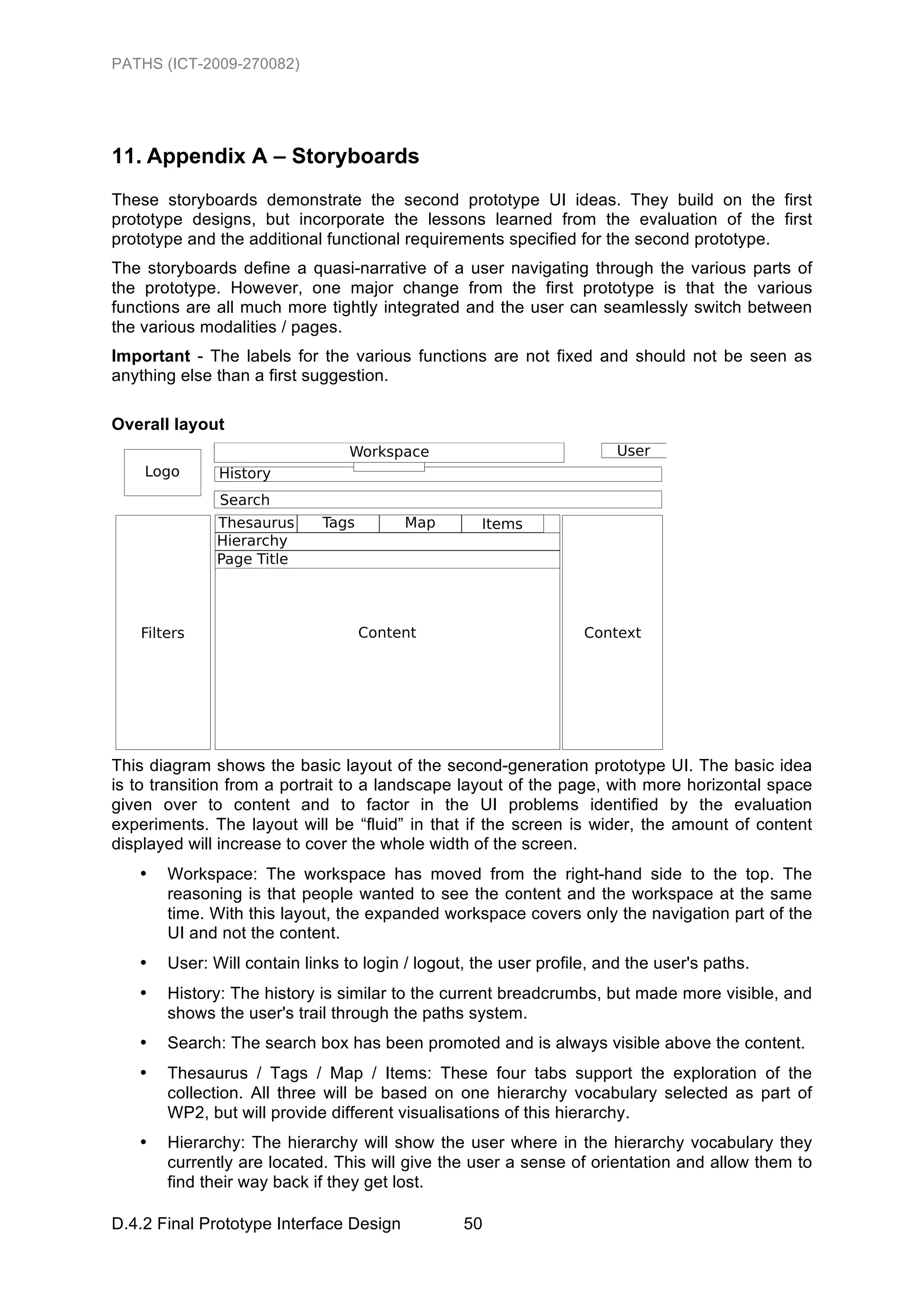PATHS (ICT-2009-270082)




11. Appendix A – Storyboards
These storyboards demonstrate the second prototype UI ideas. They build on the first
prototype designs, but incorporate the lessons learned from the evaluation of the first
prototype and the additional functional requirements specified for the second prototype.
The storyboards define a quasi-narrative of a user navigating through the various parts of
the prototype. However, one major change from the first prototype is that the various
functions are all much more tightly integrated and the user can seamlessly switch between
the various modalities / pages.
Important - The labels for the various functions are not fixed and should not be seen as
anything else than a first suggestion.

Overall layout




This diagram shows the basic layout of the second-generation prototype UI. The basic idea
is to transition from a portrait to a landscape layout of the page, with more horizontal space
given over to content and to factor in the UI problems identified by the evaluation
experiments. The layout will be “fluid” in that if the screen is wider, the amount of content
displayed will increase to cover the whole width of the screen.
   •   Workspace: The workspace has moved from the right-hand side to the top. The
       reasoning is that people wanted to see the content and the workspace at the same
       time. With this layout, the expanded workspace covers only the navigation part of the
       UI and not the content.
   •   User: Will contain links to login / logout, the user profile, and the user's paths.
   •   History: The history is similar to the current breadcrumbs, but made more visible, and
       shows the user's trail through the paths system.
   •   Search: The search box has been promoted and is always visible above the content.
   •   Thesaurus / Tags / Map / Items: These four tabs support the exploration of the
       collection. All three will be based on one hierarchy vocabulary selected as part of
       WP2, but will provide different visualisations of this hierarchy.
   •   Hierarchy: The hierarchy will show the user where in the hierarchy vocabulary they
       currently are located. This will give the user a sense of orientation and allow them to
       find their way back if they get lost.

D.4.2 Final Prototype Interface Design           50
 