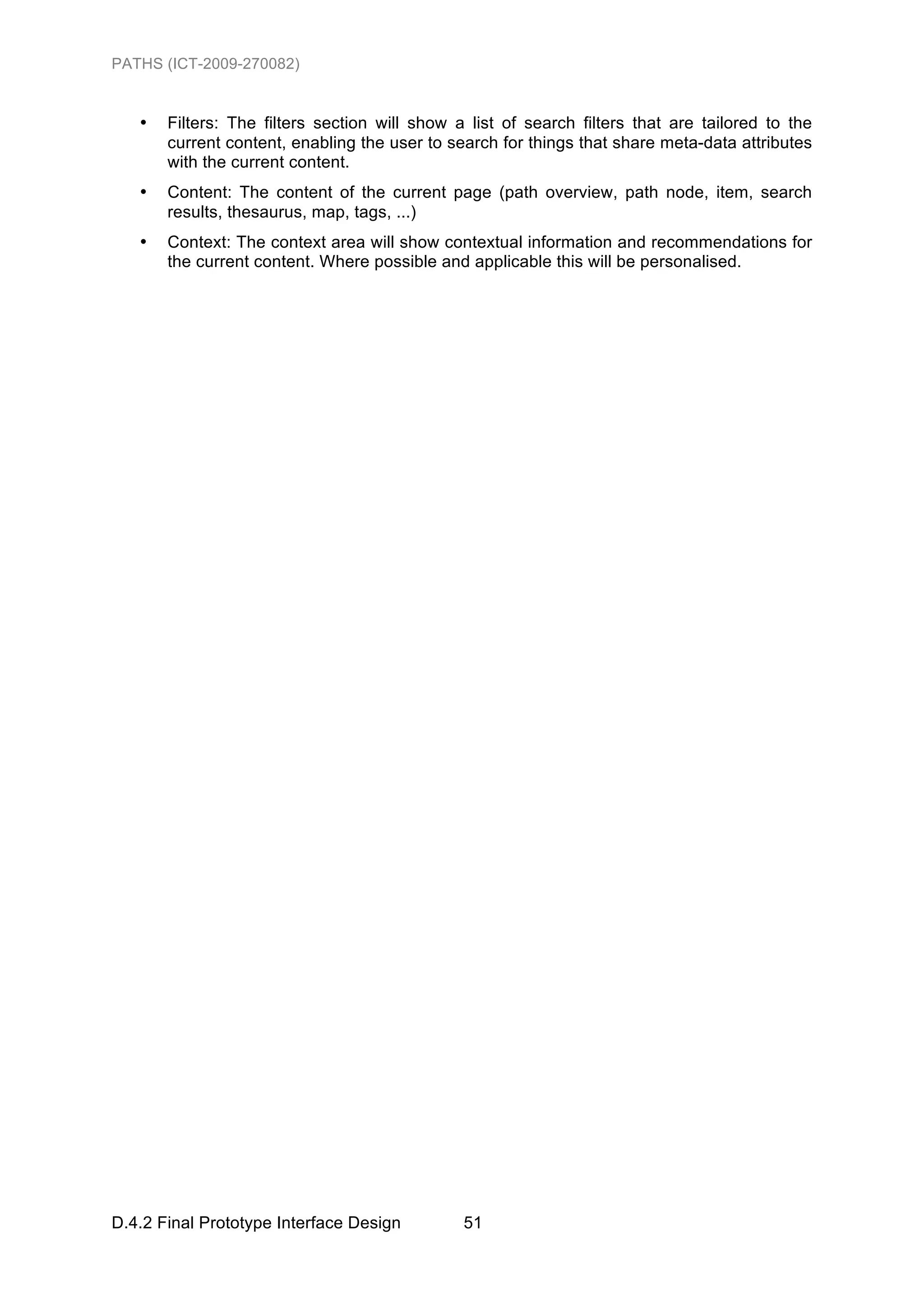 PATHS (ICT-2009-270082)


   •   Filters: The filters section will show a list of search filters that are tailored to the
       current content, enabling the user to search for things that share meta-data attributes
       with the current content.
   •   Content: The content of the current page (path overview, path node, item, search
       results, thesaurus, map, tags, ...)
   •   Context: The context area will show contextual information and recommendations for
       the current content. Where possible and applicable this will be personalised.




D.4.2 Final Prototype Interface Design         51
 