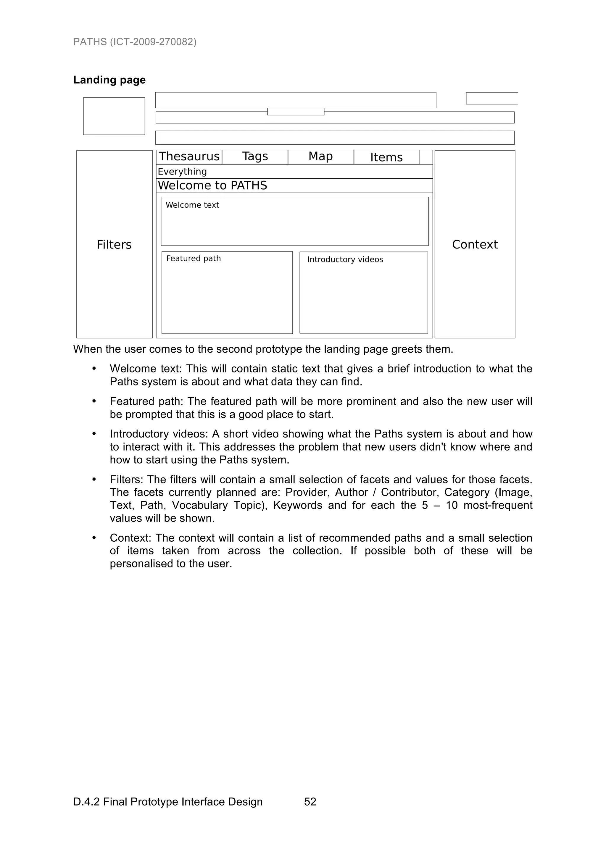 PATHS (ICT-2009-270082)


Landing page




When the user comes to the second prototype the landing page greets them.
   •   Welcome text: This will contain static text that gives a brief introduction to what the
       Paths system is about and what data they can find.
   •   Featured path: The featured path will be more prominent and also the new user will
       be prompted that this is a good place to start.
   •   Introductory videos: A short video showing what the Paths system is about and how
       to interact with it. This addresses the problem that new users didn't know where and
       how to start using the Paths system.
   •   Filters: The filters will contain a small selection of facets and values for those facets.
       The facets currently planned are: Provider, Author / Contributor, Category (Image,
       Text, Path, Vocabulary Topic), Keywords and for each the 5 – 10 most-frequent
       values will be shown.
   •   Context: The context will contain a list of recommended paths and a small selection
       of items taken from across the collection. If possible both of these will be
       personalised to the user.




D.4.2 Final Prototype Interface Design          52
 