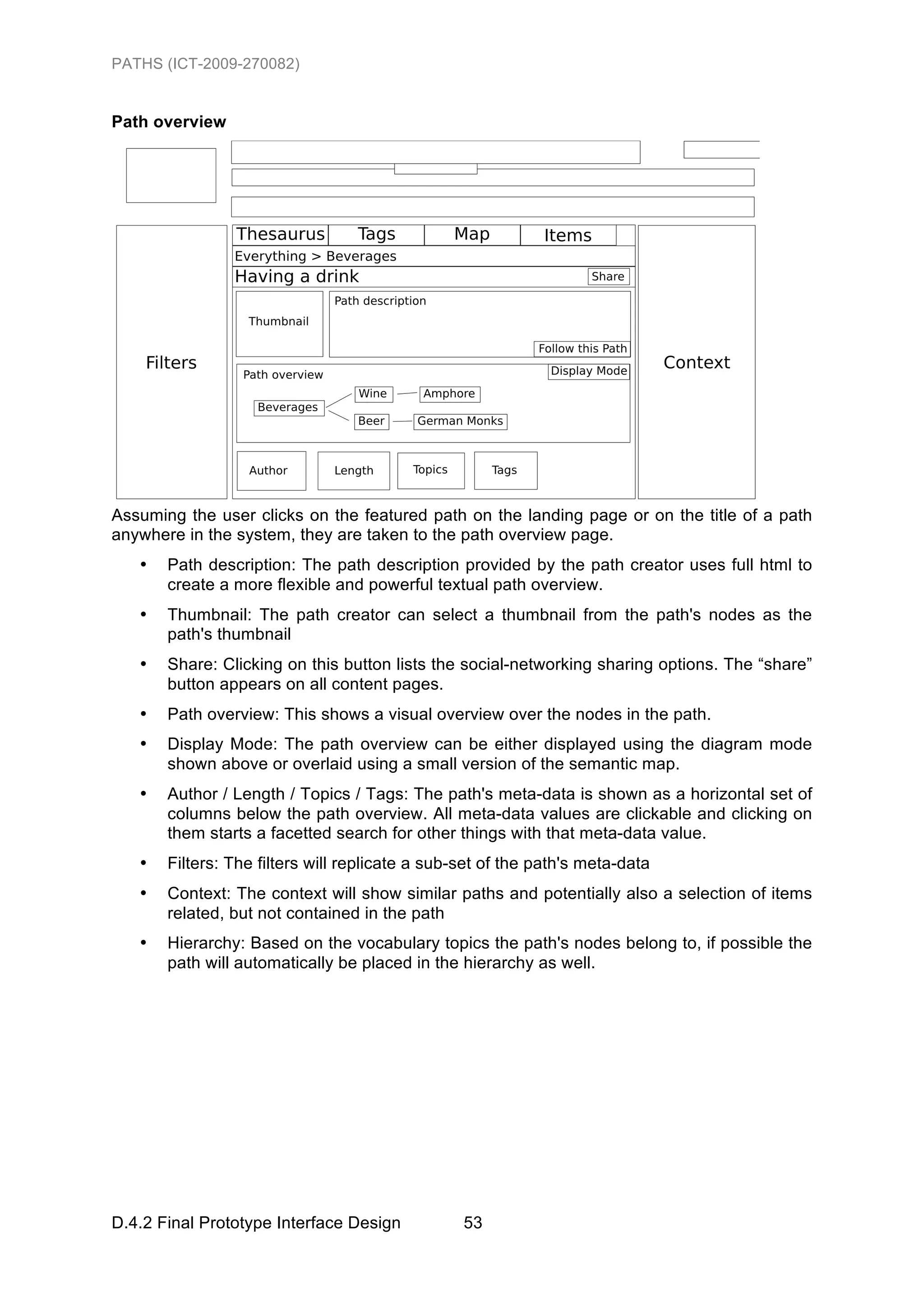 PATHS (ICT-2009-270082)


Path overview




Assuming the user clicks on the featured path on the landing page or on the title of a path
anywhere in the system, they are taken to the path overview page.
   •   Path description: The path description provided by the path creator uses full html to
       create a more flexible and powerful textual path overview.
   •   Thumbnail: The path creator can select a thumbnail from the path's nodes as the
       path's thumbnail
   •   Share: Clicking on this button lists the social-networking sharing options. The “share”
       button appears on all content pages.
   •   Path overview: This shows a visual overview over the nodes in the path.
   •   Display Mode: The path overview can be either displayed using the diagram mode
       shown above or overlaid using a small version of the semantic map.
   •   Author / Length / Topics / Tags: The path's meta-data is shown as a horizontal set of
       columns below the path overview. All meta-data values are clickable and clicking on
       them starts a facetted search for other things with that meta-data value.
   •   Filters: The filters will replicate a sub-set of the path's meta-data
   •   Context: The context will show similar paths and potentially also a selection of items
       related, but not contained in the path
   •   Hierarchy: Based on the vocabulary topics the path's nodes belong to, if possible the
       path will automatically be placed in the hierarchy as well.




D.4.2 Final Prototype Interface Design           53
 