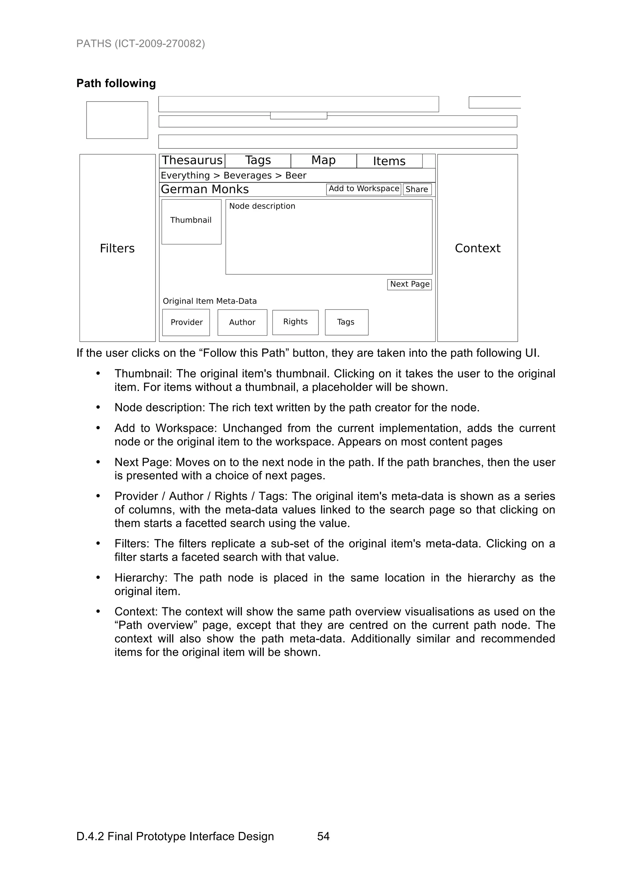 PATHS (ICT-2009-270082)


Path following




If the user clicks on the “Follow this Path” button, they are taken into the path following UI.
   •   Thumbnail: The original item's thumbnail. Clicking on it takes the user to the original
       item. For items without a thumbnail, a placeholder will be shown.
   •   Node description: The rich text written by the path creator for the node.
   •   Add to Workspace: Unchanged from the current implementation, adds the current
       node or the original item to the workspace. Appears on most content pages
   •   Next Page: Moves on to the next node in the path. If the path branches, then the user
       is presented with a choice of next pages.
   •   Provider / Author / Rights / Tags: The original item's meta-data is shown as a series
       of columns, with the meta-data values linked to the search page so that clicking on
       them starts a facetted search using the value.
   •   Filters: The filters replicate a sub-set of the original item's meta-data. Clicking on a
       filter starts a faceted search with that value.
   •   Hierarchy: The path node is placed in the same location in the hierarchy as the
       original item.
   •   Context: The context will show the same path overview visualisations as used on the
       “Path overview” page, except that they are centred on the current path node. The
       context will also show the path meta-data. Additionally similar and recommended
       items for the original item will be shown.




D.4.2 Final Prototype Interface Design           54
 