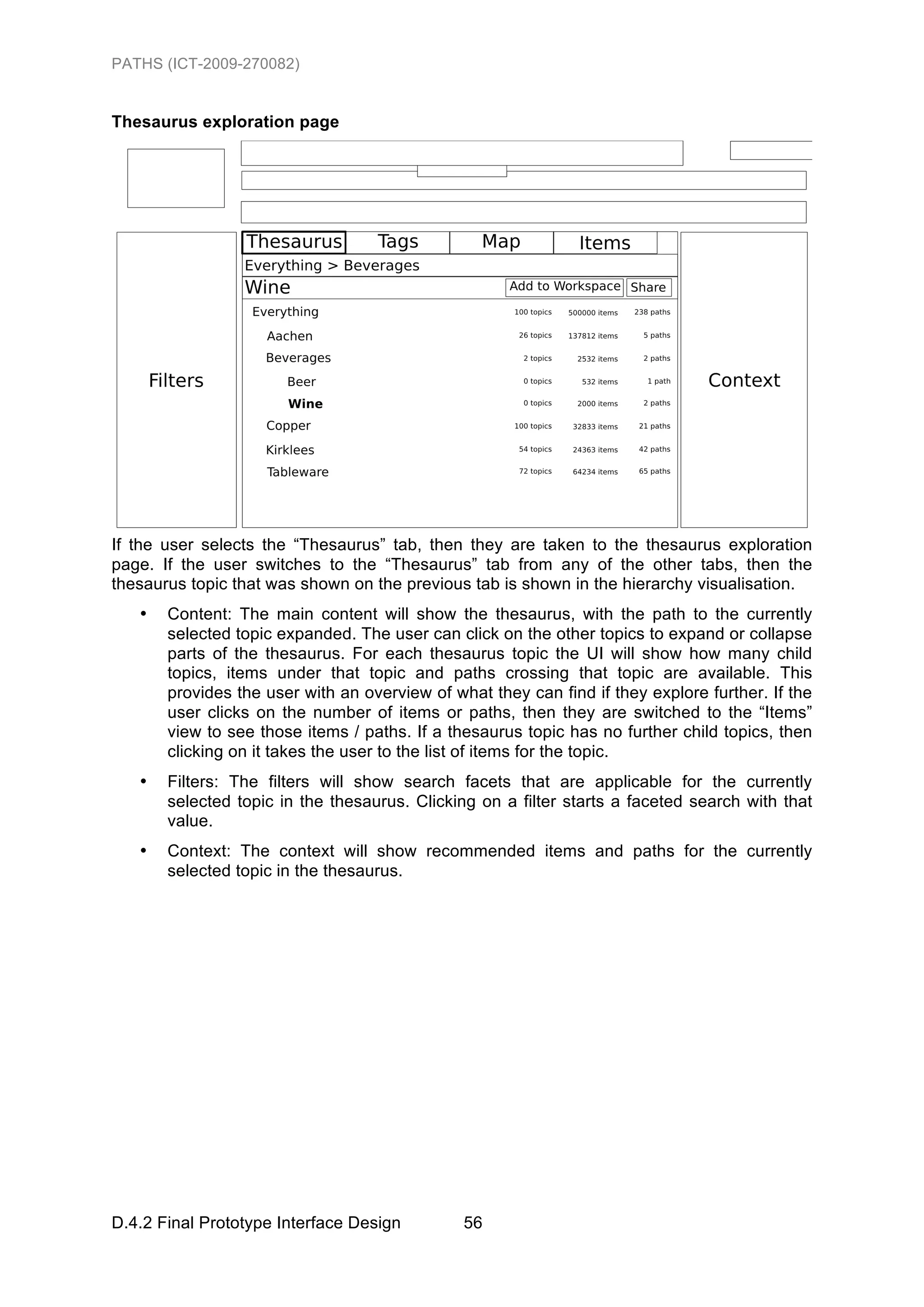 PATHS (ICT-2009-270082)


Thesaurus exploration page




If the user selects the “Thesaurus” tab, then they are taken to the thesaurus exploration
page. If the user switches to the “Thesaurus” tab from any of the other tabs, then the
thesaurus topic that was shown on the previous tab is shown in the hierarchy visualisation.
   •   Content: The main content will show the thesaurus, with the path to the currently
       selected topic expanded. The user can click on the other topics to expand or collapse
       parts of the thesaurus. For each thesaurus topic the UI will show how many child
       topics, items under that topic and paths crossing that topic are available. This
       provides the user with an overview of what they can find if they explore further. If the
       user clicks on the number of items or paths, then they are switched to the “Items”
       view to see those items / paths. If a thesaurus topic has no further child topics, then
       clicking on it takes the user to the list of items for the topic.
   •   Filters: The filters will show search facets that are applicable for the currently
       selected topic in the thesaurus. Clicking on a filter starts a faceted search with that
       value.
   •   Context: The context will show recommended items and paths for the currently
       selected topic in the thesaurus.




D.4.2 Final Prototype Interface Design         56
 