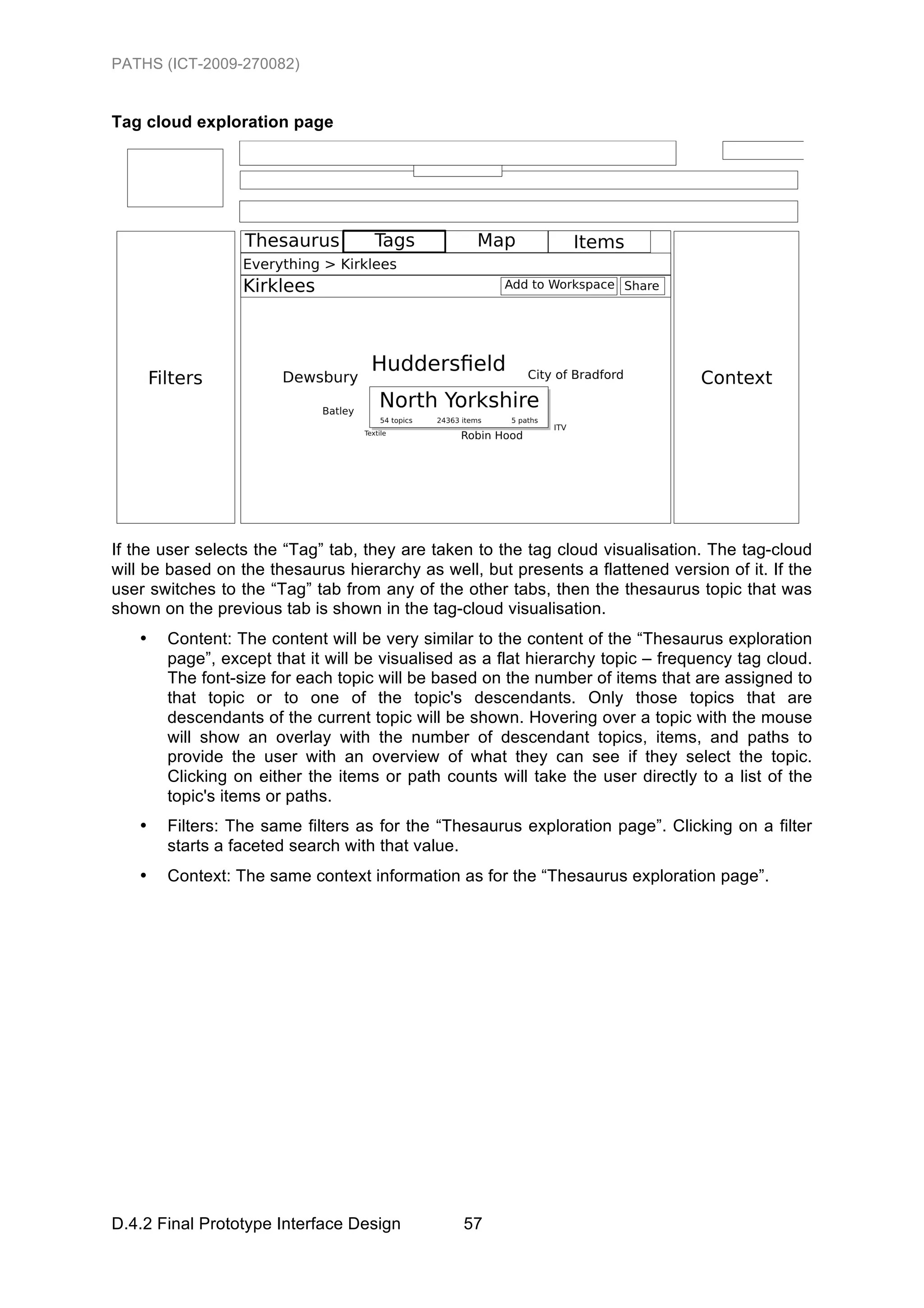 PATHS (ICT-2009-270082)


Tag cloud exploration page




If the user selects the “Tag” tab, they are taken to the tag cloud visualisation. The tag-cloud
will be based on the thesaurus hierarchy as well, but presents a flattened version of it. If the
user switches to the “Tag” tab from any of the other tabs, then the thesaurus topic that was
shown on the previous tab is shown in the tag-cloud visualisation.
   •   Content: The content will be very similar to the content of the “Thesaurus exploration
       page”, except that it will be visualised as a flat hierarchy topic – frequency tag cloud.
       The font-size for each topic will be based on the number of items that are assigned to
       that topic or to one of the topic's descendants. Only those topics that are
       descendants of the current topic will be shown. Hovering over a topic with the mouse
       will show an overlay with the number of descendant topics, items, and paths to
       provide the user with an overview of what they can see if they select the topic.
       Clicking on either the items or path counts will take the user directly to a list of the
       topic's items or paths.
   •   Filters: The same filters as for the “Thesaurus exploration page”. Clicking on a filter
       starts a faceted search with that value.
   •   Context: The same context information as for the “Thesaurus exploration page”.




D.4.2 Final Prototype Interface Design          57
 