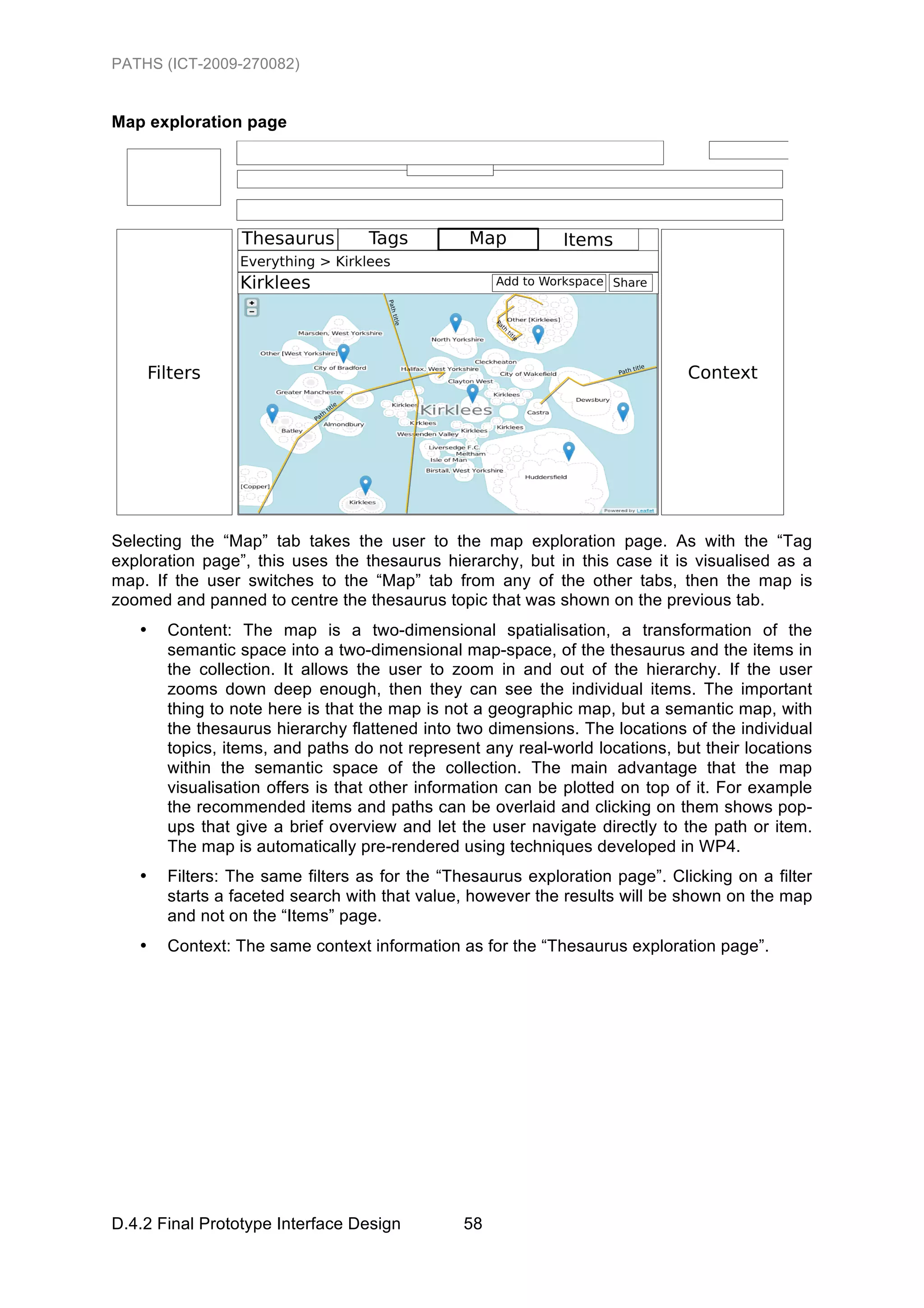 PATHS (ICT-2009-270082)


Map exploration page




Selecting the “Map” tab takes the user to the map exploration page. As with the “Tag
exploration page”, this uses the thesaurus hierarchy, but in this case it is visualised as a
map. If the user switches to the “Map” tab from any of the other tabs, then the map is
zoomed and panned to centre the thesaurus topic that was shown on the previous tab.
   •   Content: The map is a two-dimensional spatialisation, a transformation of the
       semantic space into a two-dimensional map-space, of the thesaurus and the items in
       the collection. It allows the user to zoom in and out of the hierarchy. If the user
       zooms down deep enough, then they can see the individual items. The important
       thing to note here is that the map is not a geographic map, but a semantic map, with
       the thesaurus hierarchy flattened into two dimensions. The locations of the individual
       topics, items, and paths do not represent any real-world locations, but their locations
       within the semantic space of the collection. The main advantage that the map
       visualisation offers is that other information can be plotted on top of it. For example
       the recommended items and paths can be overlaid and clicking on them shows pop-
       ups that give a brief overview and let the user navigate directly to the path or item.
       The map is automatically pre-rendered using techniques developed in WP4.
   •   Filters: The same filters as for the “Thesaurus exploration page”. Clicking on a filter
       starts a faceted search with that value, however the results will be shown on the map
       and not on the “Items” page.
   •   Context: The same context information as for the “Thesaurus exploration page”.




D.4.2 Final Prototype Interface Design        58
 