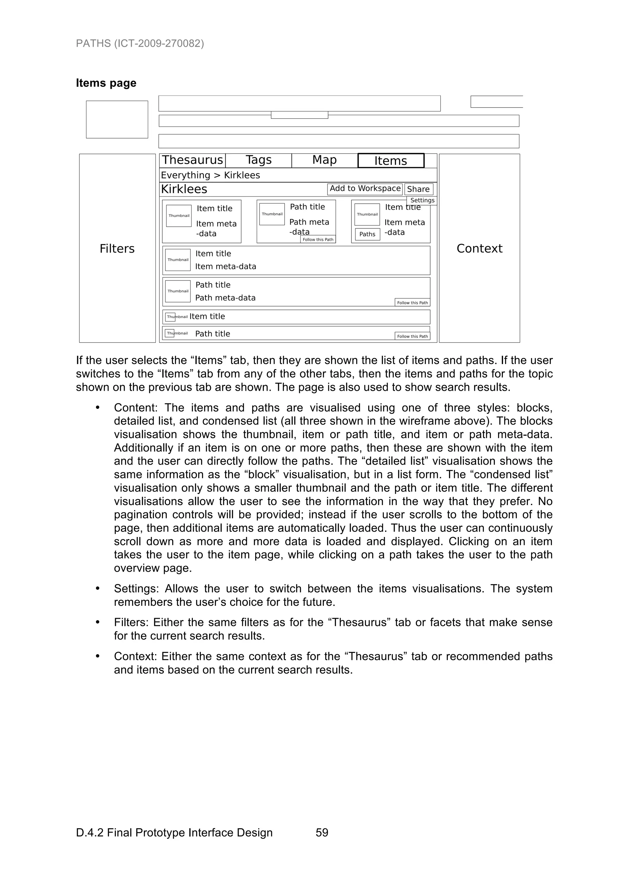 PATHS (ICT-2009-270082)


Items page




If the user selects the “Items” tab, then they are shown the list of items and paths. If the user
switches to the “Items” tab from any of the other tabs, then the items and paths for the topic
shown on the previous tab are shown. The page is also used to show search results.
   •   Content: The items and paths are visualised using one of three styles: blocks,
       detailed list, and condensed list (all three shown in the wireframe above). The blocks
       visualisation shows the thumbnail, item or path title, and item or path meta-data.
       Additionally if an item is on one or more paths, then these are shown with the item
       and the user can directly follow the paths. The “detailed list” visualisation shows the
       same information as the “block” visualisation, but in a list form. The “condensed list”
       visualisation only shows a smaller thumbnail and the path or item title. The different
       visualisations allow the user to see the information in the way that they prefer. No
       pagination controls will be provided; instead if the user scrolls to the bottom of the
       page, then additional items are automatically loaded. Thus the user can continuously
       scroll down as more and more data is loaded and displayed. Clicking on an item
       takes the user to the item page, while clicking on a path takes the user to the path
       overview page.
   •   Settings: Allows the user to switch between the items visualisations. The system
       remembers the user’s choice for the future.
   •   Filters: Either the same filters as for the “Thesaurus” tab or facets that make sense
       for the current search results.
   •   Context: Either the same context as for the “Thesaurus” tab or recommended paths
       and items based on the current search results.




D.4.2 Final Prototype Interface Design          59
 