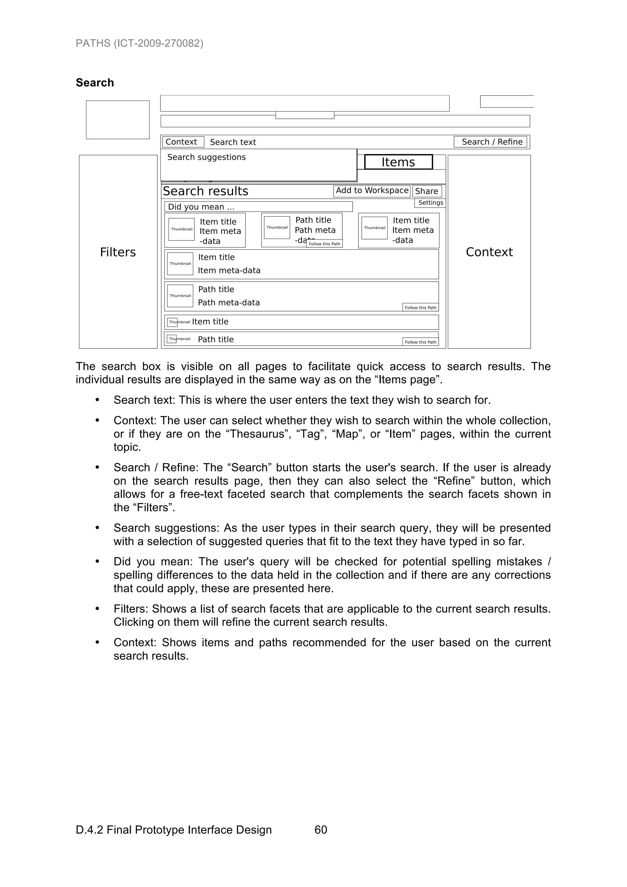 PATHS (ICT-2009-270082)


Search




The search box is visible on all pages to facilitate quick access to search results. The
individual results are displayed in the same way as on the “Items page”.
   •   Search text: This is where the user enters the text they wish to search for.
   •   Context: The user can select whether they wish to search within the whole collection,
       or if they are on the “Thesaurus”, “Tag”, “Map”, or “Item” pages, within the current
       topic.
   •   Search / Refine: The “Search” button starts the user's search. If the user is already
       on the search results page, then they can also select the “Refine” button, which
       allows for a free-text faceted search that complements the search facets shown in
       the “Filters”.
   •   Search suggestions: As the user types in their search query, they will be presented
       with a selection of suggested queries that fit to the text they have typed in so far.
   •   Did you mean: The user's query will be checked for potential spelling mistakes /
       spelling differences to the data held in the collection and if there are any corrections
       that could apply, these are presented here.
   •   Filters: Shows a list of search facets that are applicable to the current search results.
       Clicking on them will refine the current search results.
   •   Context: Shows items and paths recommended for the user based on the current
       search results.




D.4.2 Final Prototype Interface Design         60
 