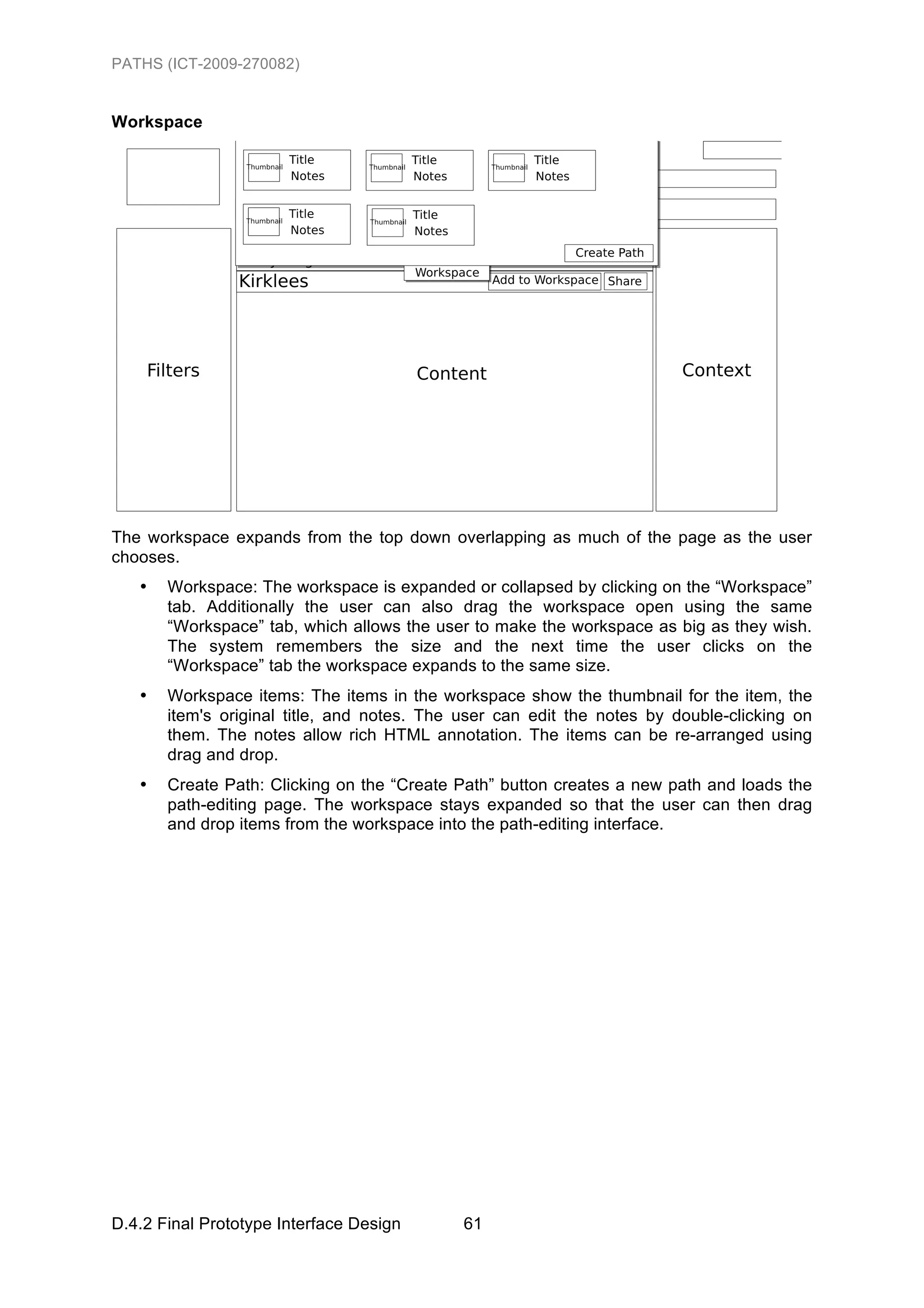 PATHS (ICT-2009-270082)


Workspace




The workspace expands from the top down overlapping as much of the page as the user
chooses.
   •   Workspace: The workspace is expanded or collapsed by clicking on the “Workspace”
       tab. Additionally the user can also drag the workspace open using the same
       “Workspace” tab, which allows the user to make the workspace as big as they wish.
       The system remembers the size and the next time the user clicks on the
       “Workspace” tab the workspace expands to the same size.
   •   Workspace items: The items in the workspace show the thumbnail for the item, the
       item's original title, and notes. The user can edit the notes by double-clicking on
       them. The notes allow rich HTML annotation. The items can be re-arranged using
       drag and drop.
   •   Create Path: Clicking on the “Create Path” button creates a new path and loads the
       path-editing page. The workspace stays expanded so that the user can then drag
       and drop items from the workspace into the path-editing interface.




D.4.2 Final Prototype Interface Design       61
 