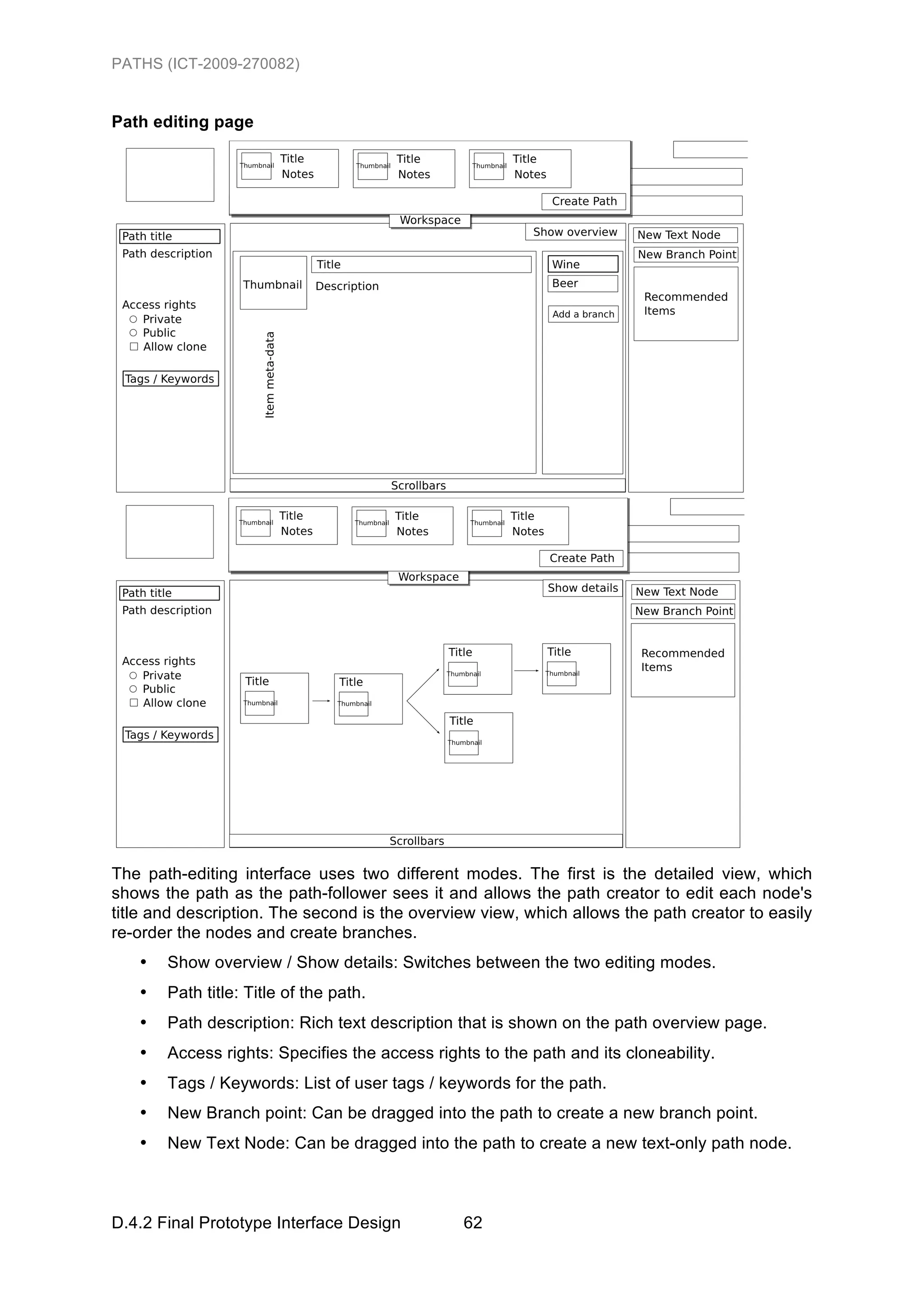 PATHS (ICT-2009-270082)


Path editing page




The path-editing interface uses two different modes. The first is the detailed view, which
shows the path as the path-follower sees it and allows the path creator to edit each node's
title and description. The second is the overview view, which allows the path creator to easily
re-order the nodes and create branches.
   •   Show overview / Show details: Switches between the two editing modes.
   •   Path title: Title of the path.
   •   Path description: Rich text description that is shown on the path overview page.
   •   Access rights: Specifies the access rights to the path and its cloneability.
   •   Tags / Keywords: List of user tags / keywords for the path.
   •   New Branch point: Can be dragged into the path to create a new branch point.
   •   New Text Node: Can be dragged into the path to create a new text-only path node.



D.4.2 Final Prototype Interface Design          62
 