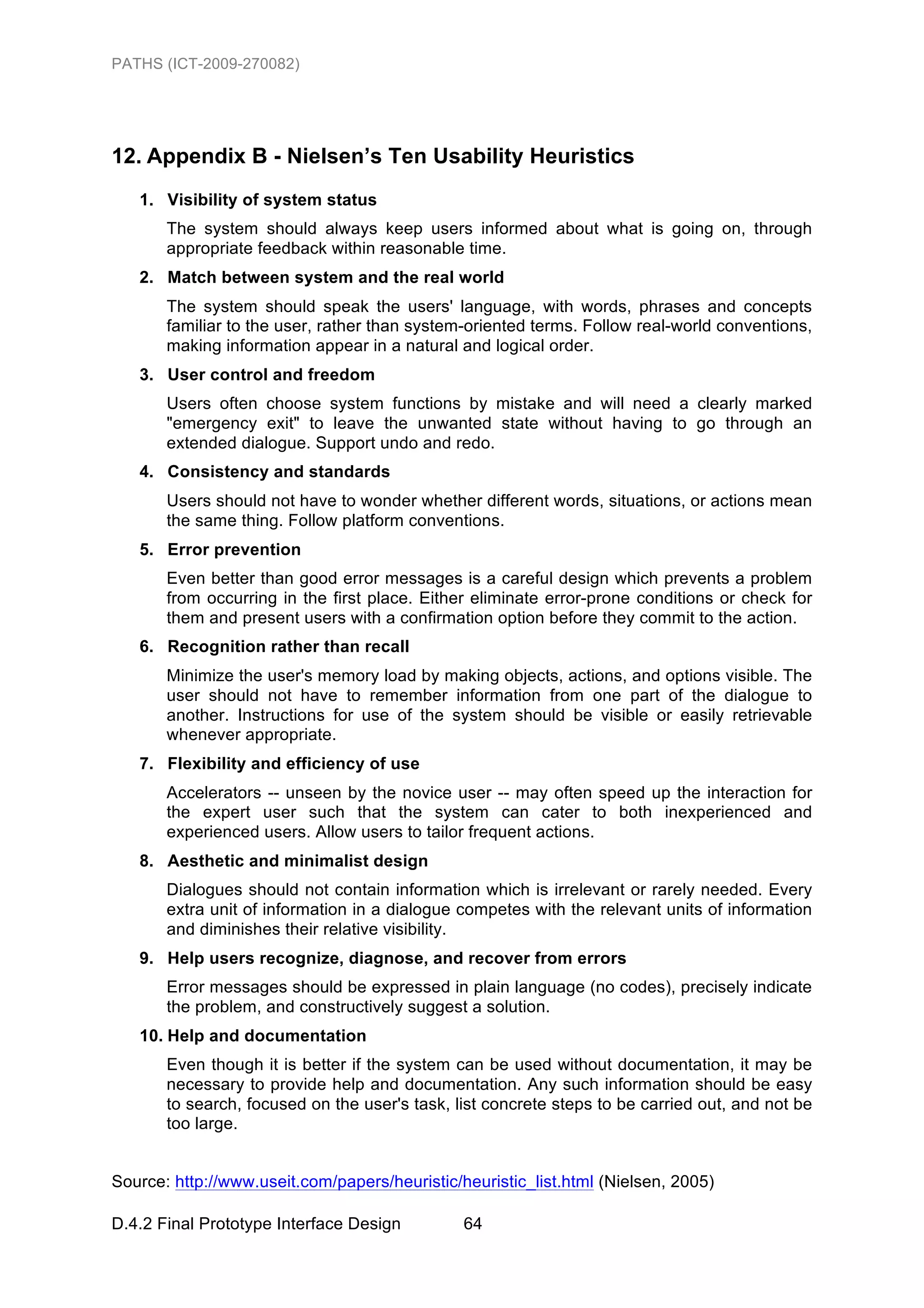 PATHS (ICT-2009-270082)




12. Appendix B - Nielsen’s Ten Usability Heuristics
   1. Visibility of system status
       The system should always keep users informed about what is going on, through
       appropriate feedback within reasonable time.
   2. Match between system and the real world
       The system should speak the users' language, with words, phrases and concepts
       familiar to the user, rather than system-oriented terms. Follow real-world conventions,
       making information appear in a natural and logical order.
   3. User control and freedom
       Users often choose system functions by mistake and will need a clearly marked
       "emergency exit" to leave the unwanted state without having to go through an
       extended dialogue. Support undo and redo.
   4. Consistency and standards
       Users should not have to wonder whether different words, situations, or actions mean
       the same thing. Follow platform conventions.
   5. Error prevention
       Even better than good error messages is a careful design which prevents a problem
       from occurring in the first place. Either eliminate error-prone conditions or check for
       them and present users with a confirmation option before they commit to the action.
   6. Recognition rather than recall
       Minimize the user's memory load by making objects, actions, and options visible. The
       user should not have to remember information from one part of the dialogue to
       another. Instructions for use of the system should be visible or easily retrievable
       whenever appropriate.
   7. Flexibility and efficiency of use
       Accelerators -- unseen by the novice user -- may often speed up the interaction for
       the expert user such that the system can cater to both inexperienced and
       experienced users. Allow users to tailor frequent actions.
   8. Aesthetic and minimalist design
       Dialogues should not contain information which is irrelevant or rarely needed. Every
       extra unit of information in a dialogue competes with the relevant units of information
       and diminishes their relative visibility.
   9. Help users recognize, diagnose, and recover from errors
       Error messages should be expressed in plain language (no codes), precisely indicate
       the problem, and constructively suggest a solution.
   10. Help and documentation
       Even though it is better if the system can be used without documentation, it may be
       necessary to provide help and documentation. Any such information should be easy
       to search, focused on the user's task, list concrete steps to be carried out, and not be
       too large.


Source: http://www.useit.com/papers/heuristic/heuristic_list.html (Nielsen, 2005)

D.4.2 Final Prototype Interface Design         64
 